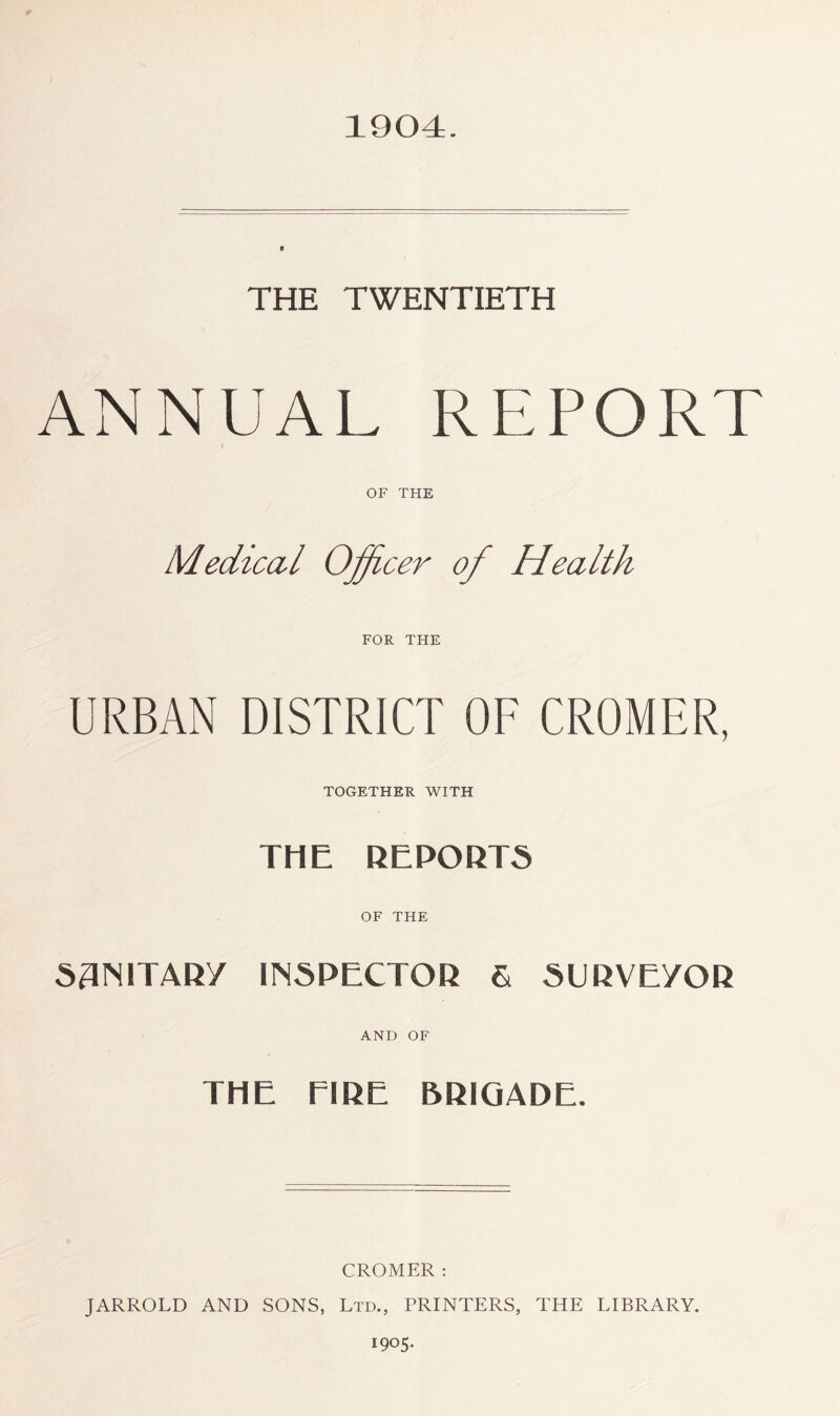 1904. THE TWENTIETH ANNUAL REPORT OF THE Mediccil Officer of Health FOR THE URBAN DISTRICT OF CROMER, TOGETHER WITH THE REPORTS OF THE SANITARY INSPECTOR 6 SURVEYOR AND OF THE EIRE BRIGADE. CROMER: JARROLD AND SONS, Ltd., PRINTERS, THE LIBRARY. 1905.