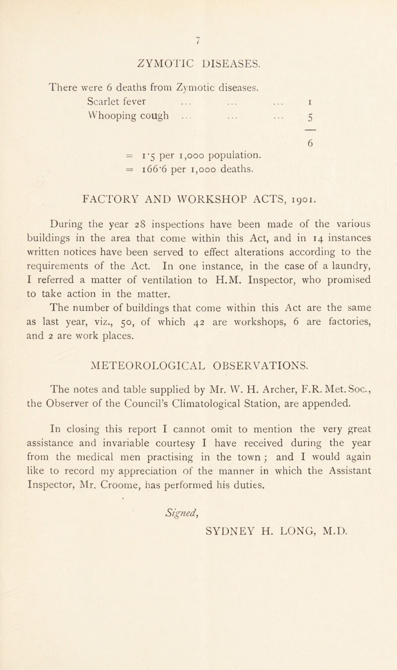 ZYMOTIC DISEASES. There were 6 deaths froQi Zymotic diseases. Scarlet fever ... ... ... i Whooping cough ... ... ... 5 6 = I'5 per 1,000 population. = i66'6 per 1,000 deaths. FACTORY AND WORKSHOP ACTS, 1901. During the year 28 inspections have been made of the various buildings in the area that come within this Act, and in 14 instances written notices have been served to effect alterations according to the requirements of the Act. In one instance, in the case of a laundry, I referred a matter of ventilation to H.M. Inspector, who promised to take action in the matter. The number of buildings that come within this Act are the same as last year, viz., 50, of which 42 are workshops, 6 are factories, and 2 are work places. METEOROLOGICAL OBSERVATIONS. The notes and table supplied by Mr. W. H. Archer, F.R. Met. Soc., the Observer of the Council’s Climatological Station, are appended. In closing this report I cannot omit to mention the very great assistance and invariable courtesy I have received during the year from the medical men practising in the town; and I would again like to record my appreciation of the manner in which the Assistant Inspector, Mr. Croome, has performed his duties. Signed, SYDNEY H. LONG, M.D.