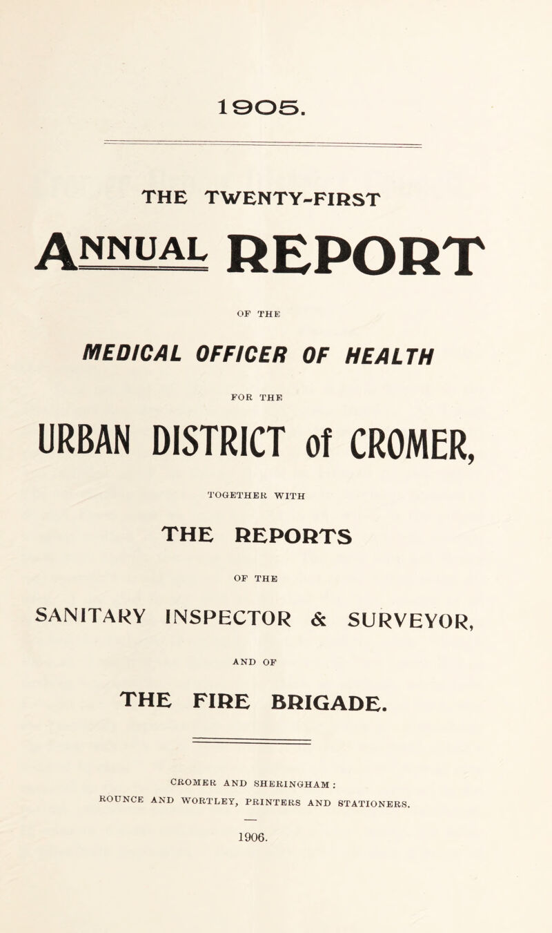 1905. THE TWENTY-FIRST annual REPORT OF THE MEDICAL OFFICER OF HEALTH FOR THE URBAN DISTRICT of CROMER, TOGETHER WITH THE REPORTS OF THE SANITARY INSPECTOR & SURVEYOR, AND OF THE FIRE BRIGADE. CROMER AND SHERINGHAM : ROUNCE AND WORTLEY, PRINTERS AND STATIONERS. 1906.