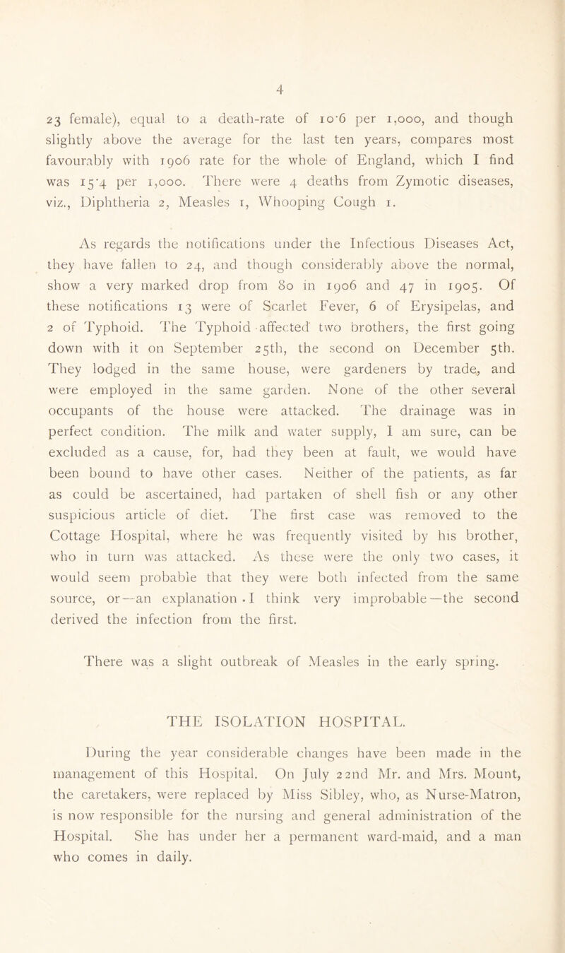 23 female), equal to a death-rate of io‘6 per i,ooo, and though slightly above the average for the last ten years, compares most favourably with 1906 rate for the whole of England, which I find was 15’4 per 1,000. There were 4 deaths from Zymotic diseases, viz.. Diphtheria 2, Measles t. Whooping Cough i. As regards the notifications under the Infectious Diseases Act, they have fallen to 24, and though considerably above the normal, show a very marked drop from 80 in 1906 and 47 in 1905. Of these notifications 13 were of Scarlet Fever, 6 of Erysipelas, and 2 of Typhoid. The Typhoid affected two brothers, the first going down with it on September 25th, the second on December 5th. They lodged in the same house, were gardeners by trade, and were employed in the same garden. None of the other several occupants of the house were attacked. The drainage was in perfect condition. The milk and vrater supply, 1 am sure, can be excluded as a cause, for, had they been at fault, we would have been bound to have other cases. Neither of the patients, as far as could be ascertained, had partaken of shell fish or any other suspicious article of diet. The first case was removed to the Cottage Hospital, where he was frequently visited by his brother, who in turn was attacked. As these were the only two cases, it would seem probable that they w^ere both infected from the same source, or—an explanation.! think very improbable—the second derived the infection from the first. There was a slight outbreak of Measles in the early spring. THE ISOLATION HOSPITAL. During the year considerable changes have been made in the management of this Hospital. On July 22nd Mr. and Mrs. Mount, the caretakers, were replaced by Miss Sibley, who, as Nurse-Matron, is now responsible for the nursing and general administration of the Hospital. She has under her a permanent ward-maid, and a man who comes in daily.