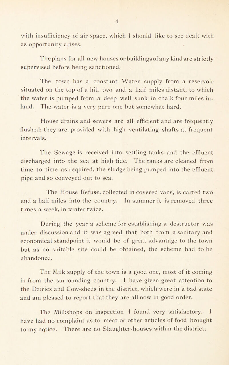 with insufficiency of air space, which I should like to see dealt with as opportunity arises. The plans for all new houses or buildings of any kind are strictly supervised before being sanctioned. The town has a constant Water supply from a reservoir situated on the top of a hill tw-o and a half miles distant, to which the water is pumped from a deep well sunk in chalk four miles in- land. The wrater is a very pure one but somewhat hard. House drains and sewers are all efficient and are frequently flushed; they are provided with high ventilating shafts at frequent intervals. The Sewage is received into settling tanks and the effluent discharged into the sea at high tide. The tanks are cleaned from time to time as required, the sludge being pumped into the effluent pipe and so conveyed out to sea. The House Refuse, collected in covered vans, is carted two and a half miles into the country. In summer it is removed three times a week, in winter twice. During the year a scheme for establishing a destructor was under discussion and it was agreed that both from a sanitary and economical standpoint it would be of great advantage to the town but as no suitable site could be obtained, the scheme had to be abandoned. The Milk supply of the town is a good one, most of it coming in from the surrounding country. I have given great attention to the Dairies and Cow-sheds in the district, which were in a bad state and am pleased to report that they are all now in good order. The Milkshops on inspection I found very satisfactory. I have had no complaint as to meat or other articles of food brought to my nqtice. There are no Slaughter-houses within the district.