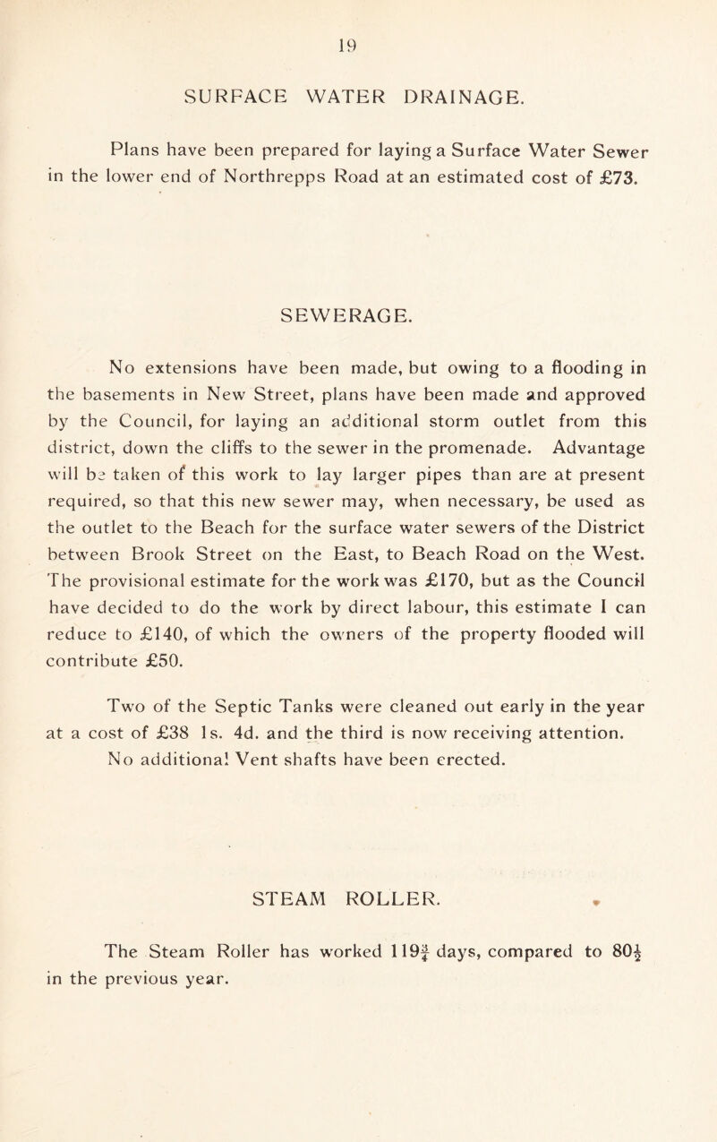 SURFACE WATER DRAINAGE. Plans have been prepared for laying a Surface Water Sewer in the lower end of Northrepps Road at an estimated cost of £73. SEWERAGE. No extensions have been made, but owing to a flooding in the basements in New Street, plans have been made and approved by the Council, for laying an additional storm outlet from this district, down the cliff’s to the sewer in the promenade. Advantage will be taken of this work to lay larger pipes than are at present required, so that this new sewer may, when necessary, be used as the outlet to the Beach for the surface water sewers of the District between Brook Street on the East, to Beach Road on the West. The provisional estimate for the work was £170, but as the Council have decided to do the work by direct labour, this estimate I can reduce to £140, of which the owners of the property flooded will contribute £50. Two of the Septic Tanks were cleaned out early in the year at a cost of £38 Is. 4d. and the third is now receiving attention. No additional Vent shafts have been erected. STEAM ROLLER. The Steam Roller has worked 119f days, compared to 80^ in the previous year.