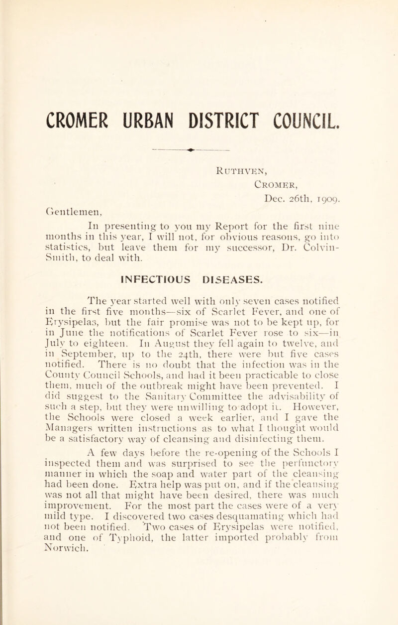 CROMER URBAN DISTRICT COUNCIL. Gentlemen, Ruthvkn, Cromkr, Dec. 26th, 1909. In presenting to 3^011 1113^ Report for the first nine months in this 3’^ear, I will not, for obvious reasons, go into statistics, but leave them for 1113^ successor, Dr. Colvin- Simtli, to deal with. INFECTIOUS DISEASES. The 3’^ear started well with onl v seven cases notified in the first five months—six of Scarlet Fever, and one of Erysipelas, but the fair promise was not to be kept up, for in June the notifications of Scarlet Fever rose to six—in July to eighteen. In August the3^ fell again to twelve, and in September, up to tlie 24th, there were but five cases notified. There is no doubt that the infection was in the County Council vSchools, and had it been practicable to clo.se them, much of the outbreak might have been prevented. I did suggest to the vSanitaiA’ Committee the advisabilit3 of such a step, but tlie3 were unwilling to adopt ii. However, the Schools were closed a week earlier, and I gave the Managers written instructions as to what I thought would be a satisfactor3’ way of cleansing and disinfecting them. A few days before the re-opening of the Schools I inspected them and was surprised to see the perfunctorv manner in which the soap and water part of the cleansing had been done. Extra help was put on, and if the cleansing was not all that might have been desired, there was much improvement. For the most part the cases were of a ver3' mild type. I discovered two cases desquamating which hnd not been notified. Two cases of Er3csipelas were notified, and one of T\ phoid, the latter imported probably from Norwich.