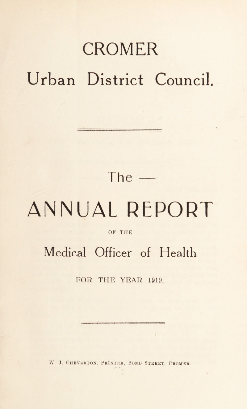 CROMER Urba n District Council. — The — ANNUAL REPORT OF THE Medical Officer of Health FOR THE YEAR 1919. \V. J. Cheverton, Printkk, Bond Street. Croh^er.