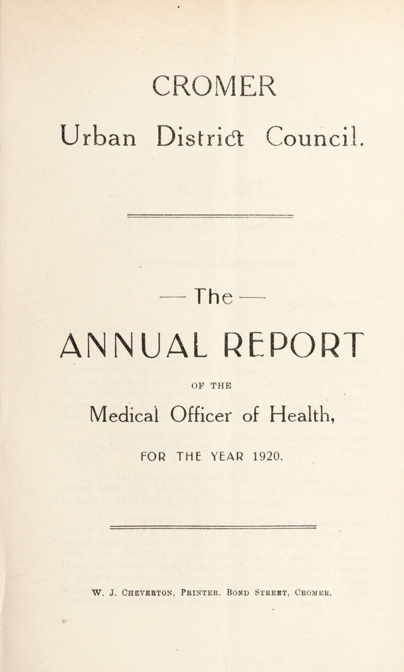 CROMER Urban Distridt Council. — The — ANNUAL REPORT OF THE Medical Officer of Health, FOR THE YEAR 1920. W, J. Oheverton, Printer. Bond Street, Cromer.