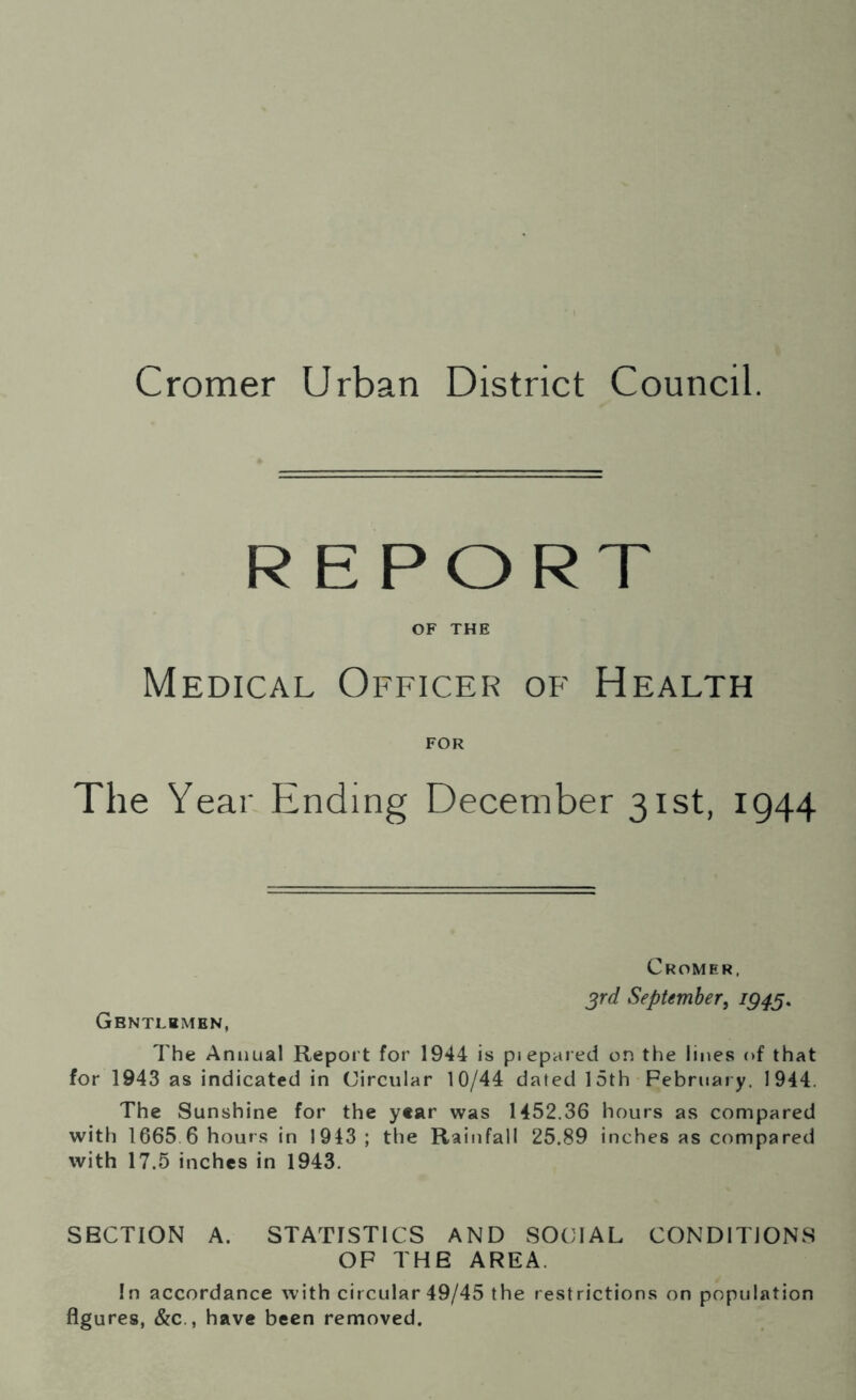 Cromer Urban District Council. REPORT OF THE Medical Officer of Health FOR The Year Ending December 31st, 1944 Gbntlbmen, Cromer, 3rd September, 1943. The Annual Report for 1944 is piepared on the lines of that for 1943 as indicated in Circular 10/44 dated 15th February. 1944. The Sunshine for the year was 1452.36 hours as compared with 1665 6 hours in 1943 ; the Rainfall 25.89 inches as compared with 17.5 inches in 1943. SECTION A. STATISTICS AND SOCIAL CONDITIONS OF THE AREA. In accordance with circular 49/45 the restrictions on population figures, &c., have been removed.