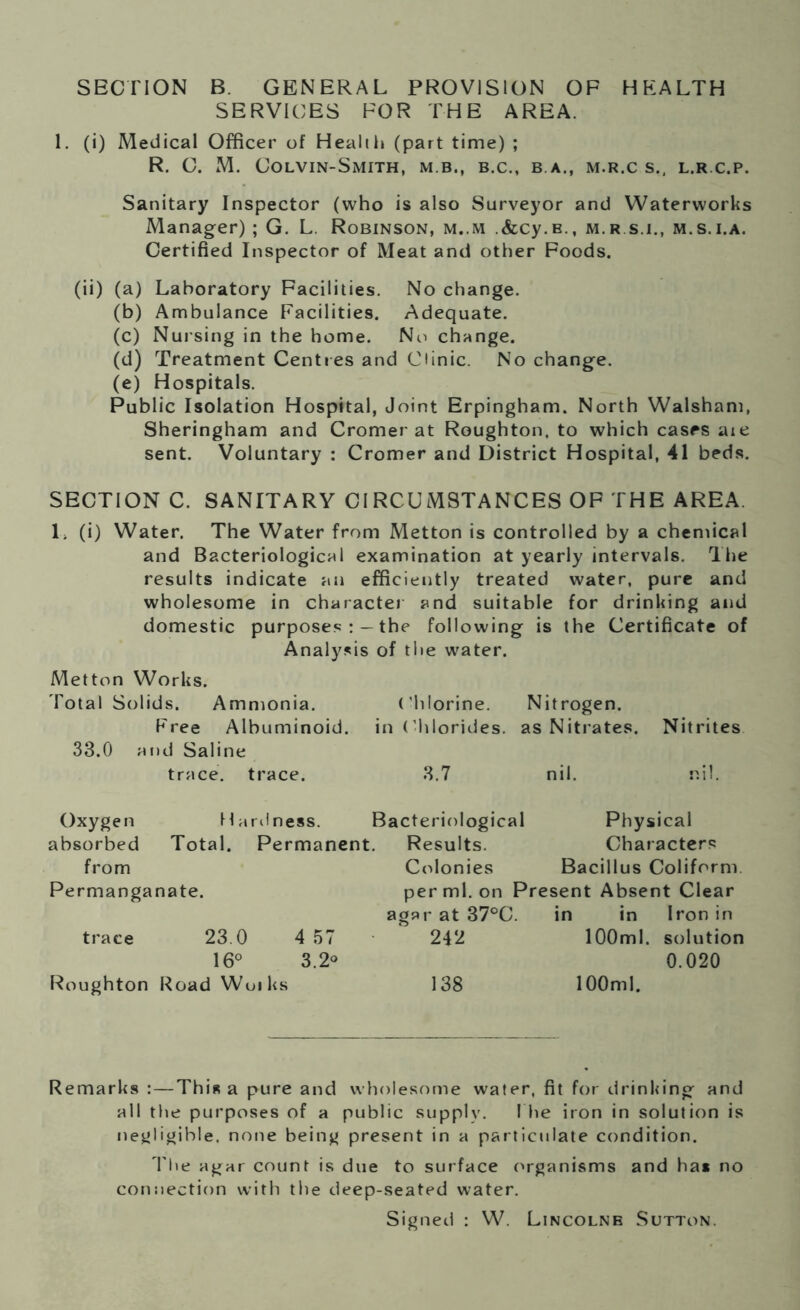 SECTION B. GENERAL PROVISION OF HEALTH SERVICES FOR THE AREA. 1. (i) Medical Officer of Health (part time) ; R. C. M. Colvin-Smith, m b., b.c., b.a., m.r.c s., l.r.c.p. Sanitary Inspector (who is also Surveyor and Waterworks Manager) ; G. L. Robinson, m..m .&cy.B., m.rs.i., m.s.i.a. Certified Inspector of Meat and other Foods. (ii) (a) Laboratory Facilities. No change. (b) Ambulance Facilities. Adequate. (c) Nursing in the home. No change. (d) Treatment Centres and Clinic. No change. (e) Hospitals. Public Isolation Hospital, Joint Erpingham. North Walsham, Sheringham and Cromer at Roughton, to which cases are sent. Voluntary : Cromer and District Hospital, 41 beds. SECTION C. SANITARY CIRCUMSTANCES OF THE AREA. 1. (i) Water. The Water from Metton is controlled by a chemical and Bacteriological examination at yearly intervals. The results indicate an efficiently treated water, pure and wholesome in character and suitable for drinking and domestic purposes the following is the Certificate of Analysis of the water. Metton Works. Total Solids. Ammonia. Chlorine. Nitrogen. Free Albuminoid, in Chlorides, as Nitrates. Nitrites 33.0 and Saline trace, trace. 3.7 nil. nil. Oxygen H ardness. Bacteriological absorbed Total. Permanent. Results. Physical Characters from Permanganate. trace 23.0 4 57 16° 3.2° Roughton Road Wuiks Colonies Bacillus Coliform per ml. on Present Absent Clear agar at 37°C. in in Iron in 242 100ml. solution 0.020 138 100ml. Remarks :—This a pure and wholesome water, fit for drinking and all the purposes of a public supply. I he iron in solution is negligible, none being present in a particulate condition. The agar count is due to surface organisms and ha* no connection with the deep-seated water. Signed : W. Lincolnb Sutton.