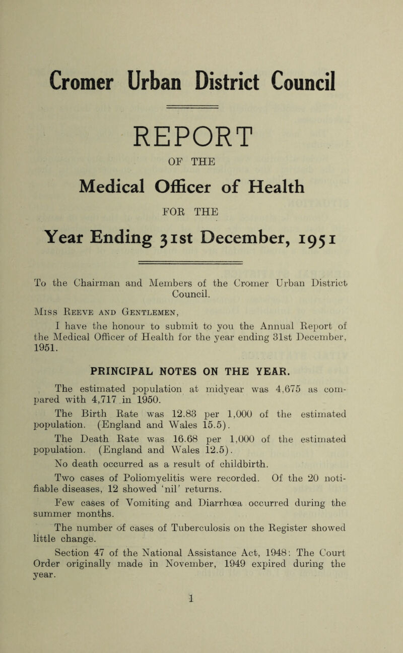 Cromer Urban District Council REPORT OF THE Medical Officer of Health FOR THE Year Ending 31st December, 1951 To the Chairman and Members of the Cromer Urban District Council. Miss Eeeve and Gentlemen, I have the honour to submit to you the Annual Eeport of the Medical Officer of Health for the year ending 31st December, 1951. PRINCIPAL NOTES ON THE YEAR. The estimated population at midyear was 4,675 as com- pared with 4,717 , in 1950. The Birth Eate was 12.83 per 1,000 of the estimated population. (England and Wales 15.5). The Death Eate was 16.68 per 1,000 of the estimated population. (England and Wales 12.5). No death occurred as a result of childbirth. Two cases of Poliomyelitis were recorded. Of the 20 noti- fiable diseases, 12 showed ‘niP returns. Few cases of Vomiting and Diarrhoea occurred during the summer months. The number of cases of Tuberculosis on the Eegister showed little change. Section 47 of the National Assistance Act, 1948; The Court Order originally made in November, 1949 expired during the year.