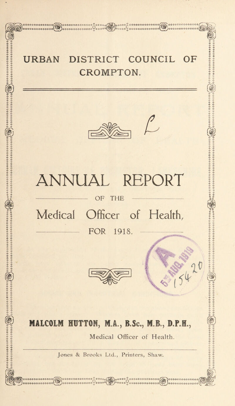 OOOOOOOOOOOQOO oooooooooooooo ^^g^AOOOOOOOOOOOOOOpi OO OOof oooooooooooooo'roooo^l 3^0 00 0^ oooooooooooooor jooooo'j oooooooooooooo^ *00000000000000 ioooooooooooooo URBAN DISTRICT COUNCIL OF CROMPTON. cnO/O ANNUAL REPORT o o o o OF THE Medical Officer of Health, FOR 1918. o o o o A MALCOLM HUTTON, M.A., B.Sc., M.B., D.P.H., Medical Officer of Health. Jones & Brooks Ltd., Printers, Shaw. oooooooooooooo/ OOOOOOOOOOOOOOV >0 000 000 000 0 00 0^0 OOOo^ Joooooooooooooo'rooooof jOOOO^OOOOOOOOOOOOOO/ ioooo o't ooooooooooooool >00000000000000 ioooooooooooooo