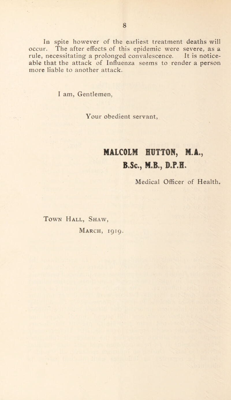 In spite however of the earliest treatment deaths will occur. The after effects of this epidemic were severe, as a rule, necessitating a prolonged convalescence. It is notice- able that the attack of Influenza seems to render a person more liable to another attack. I am, Gentlemen, Your obedient servant. MALCOLM HUTTON, M.A., B»Sct) M.B.) D.P.H. Medical Officer of Health, Town Hall, Shaw, March, 1919.