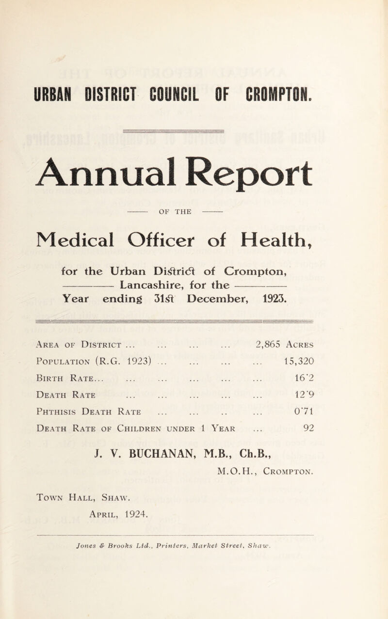 URBAN DISTRICT COUNCIL OF CROMPTON. Annual Report OF THE Medical Officer of Health, for the Urban Di^ridf of Crompton, Lancashire, for the Year ending 31^ December, 1923. Area of District ... 2,865 Acres Population (R.G. 1923) ... 15,320 Birth Rate... 16'2 Death Rate 12’9 Phthisis Death Rate 071 Death Rate of Children under 1 Year 92 J. V. BUCHANAN, M.B., Ch.B., Crompton. Town Hall, Shaw. April, 1924. Jones S Brooks Ltd., Printers, Market Street, Shaxv.