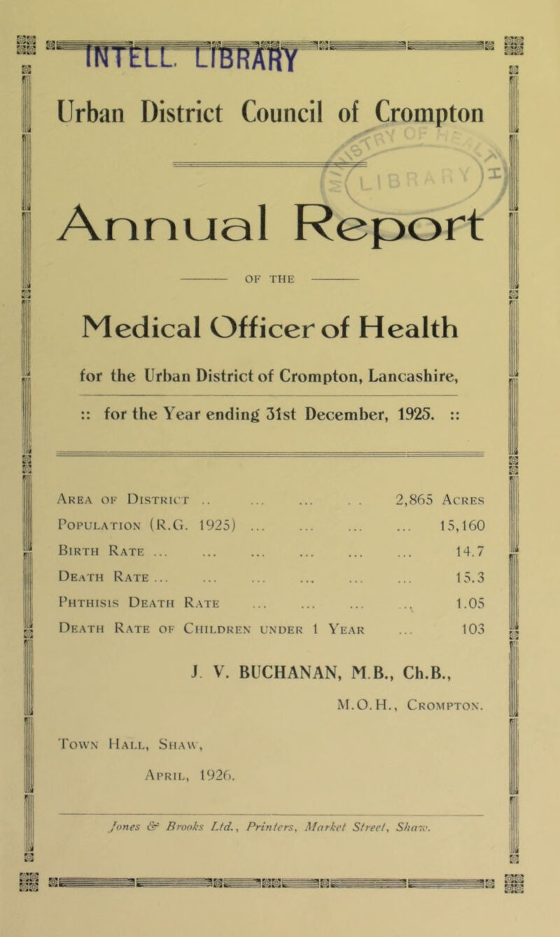 ftS Urban District Council of Crompton <3 - x; Annual Report - OF THE Medical Officer of Health for the Urban District of Crompton, Lancashire, :: for the Year ending 31st December, 1925. :: Area of District .. 2,865 Acres Population (R.Ci. 1925) ... . . . 15,160 Birth Rate ... . . . 14.7 Death Rate ... . . . 15.3 Phthisis Death Rate . . • 1.05 Death Rate of Children under 1 V'ear 103 J. V. BUCHANAN, M B., Ch.B., iM.O.H., Crompton. Town Mall, StiAw, April, 1926. /ones & Brooks Ltd., Printers, Market Street, S/iasi'. i f IfiS h*s%.s