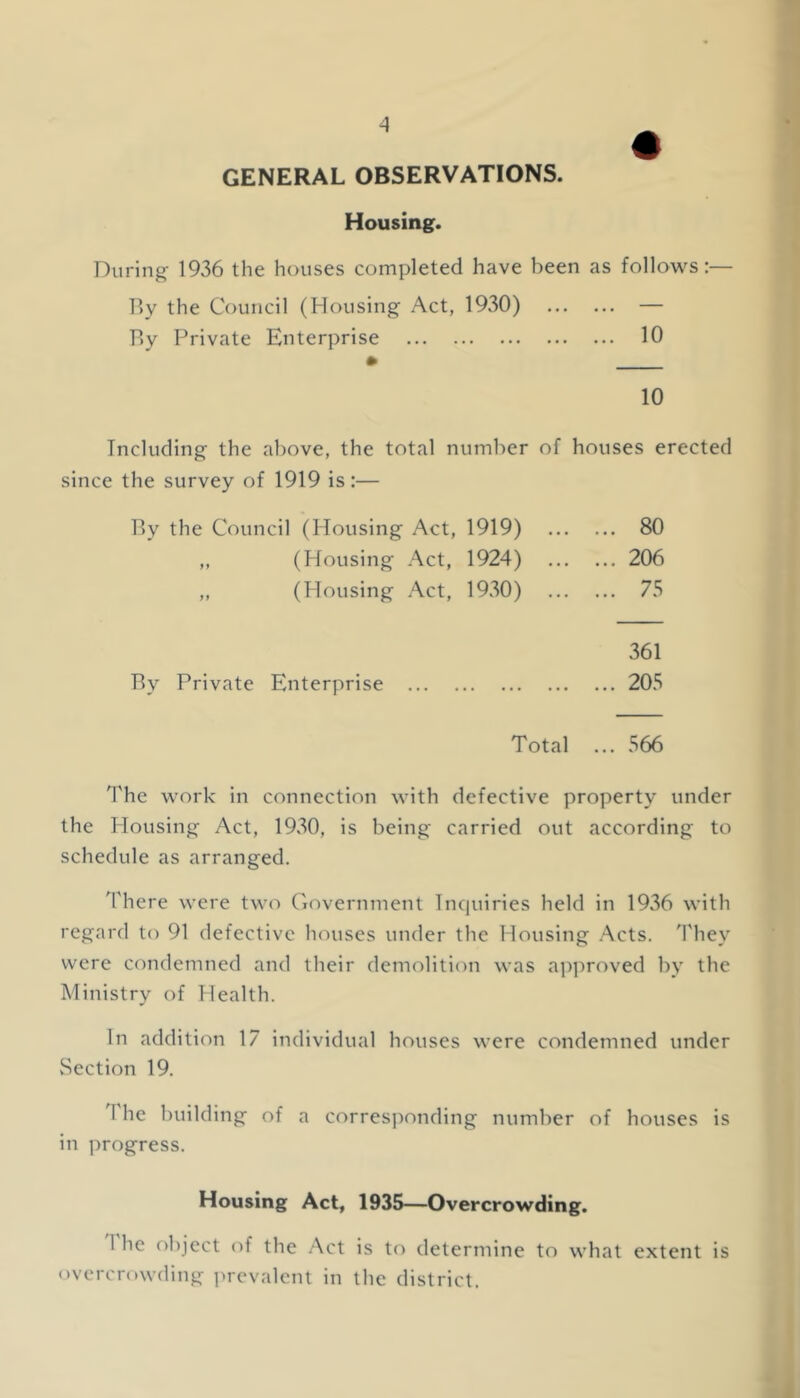 A GENERAL OBSERVATIONS. Housing. During 1936 the houses completed have been as follows:— By the Council (Housing Act, 1930) ... — By Private Enterprise • ... 10 10 Including the above, the total number of houses erected since the survey of 1919 is:— By the Council (Housing Act, 1919) ... 80 ,, (Housing Act, 1924) ... 206 „ (Housing Act, 1930) ... 75 By Private Enterprise 361 ... 205 Total ... 566 The work in connection with defective property under the Housing Act, 1930, is being carried out according to schedule as arranged. '['here were two Government Tnciuiries held in 1936 with regard to 91 defective houses under the Housing Acts. O'hey were condemned and their demolition was approved by the Ministry of Health. In addition 17 individual houses were condemned under Section 19. The building of a corresponding number of houses is in progress. Housing Act, 1935—Overcrowding. I he object of the Act is to determine to what extent is overcrowding j^rcvalcnt in the district.