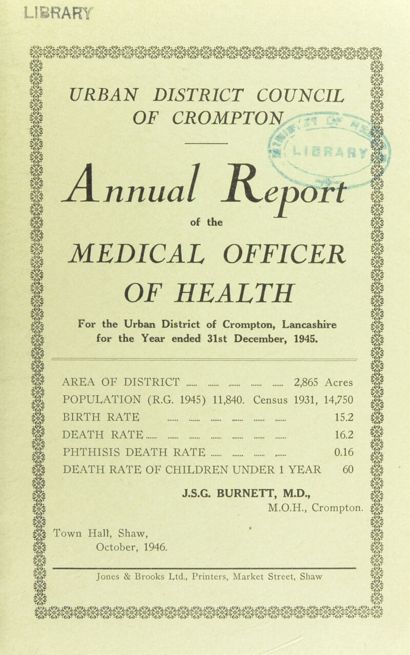 LIBRARY • Q9< # URBAN DISTRICT COUNCIL | OF CROMPTON i * nnua 1 R /A’’ *& 8 A B V of the eport # ipi MEDICAL OFFICER OF HEALTH For the Urban District of Crompton, Lancashire for the Year ended 31st December, 1945. m g?. & •60- AREA OF DISTRICT 2,865 Acres POPULATION (R.G. 1945) 11,840. Census 1931, 14,750 BIRTH RATE 15.2 DEATH RATE 16.2 PHTHISIS DEATH RATE 0.16 DEATH RATE OF CHILDREN UNDER 1 YEAR 60 J.S.G. BURNETT, M.D., M.O.H., Crompton. Town Hall, Shaw, October, 1946. Jones & Brooks Ltd., Printers, Market Street, Shaw 60 60 60 <2 60 fy. •60--60-