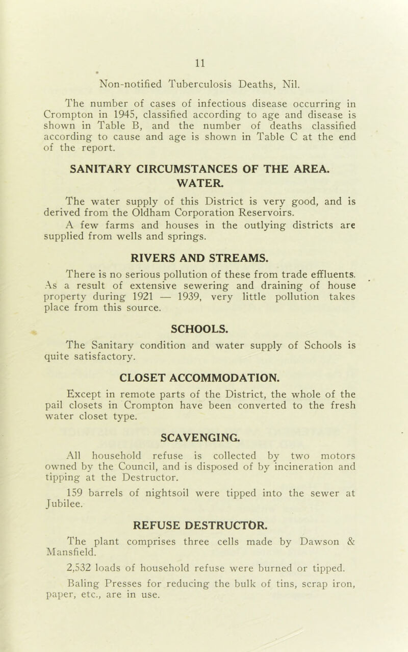 Non-notified Tuberculosis Deaths, Nil. The number of cases of infectious disease occurring in Crompton in 1945, classified according to age and disease is shown in Table B, and the number of deaths classified according to cause and age is shown in Table C at the end of the report. SANITARY CIRCUMSTANCES OF THE AREA. WATER. The water supply of this District is very good, and is derived from the Oldham Corporation Reservoirs. A few farms and houses in the outlying districts are supplied from wells and springs. RIVERS AND STREAMS. There is no serious pollution of these from trade effluents. As a result of extensive sewering and draining of house property during 1921 — 1939, very little pollution takes place from this source. SCHOOLS. The Sanitary condition and water supply of Schools is quite satisfactory. CLOSET ACCOMMODATION. Except in remote parts of the District, the whole of the pail closets in Crompton have been converted to the fresh water closet type. SCAVENGING. All household refuse is collected by two motors owned by the Council, and is disposed of by incineration and tipping at the Destructor. 159 barrels of nightsoil were tipped into the sewer at Jubilee. REFUSE DESTRUCTOR. The plant comprises three cells made by Dawson & Mansfield. 2,532 loads of household refuse were burned or tipped. Baling Presses for reducing the bulk of tins, scrap iron, paper, etc., are in use.