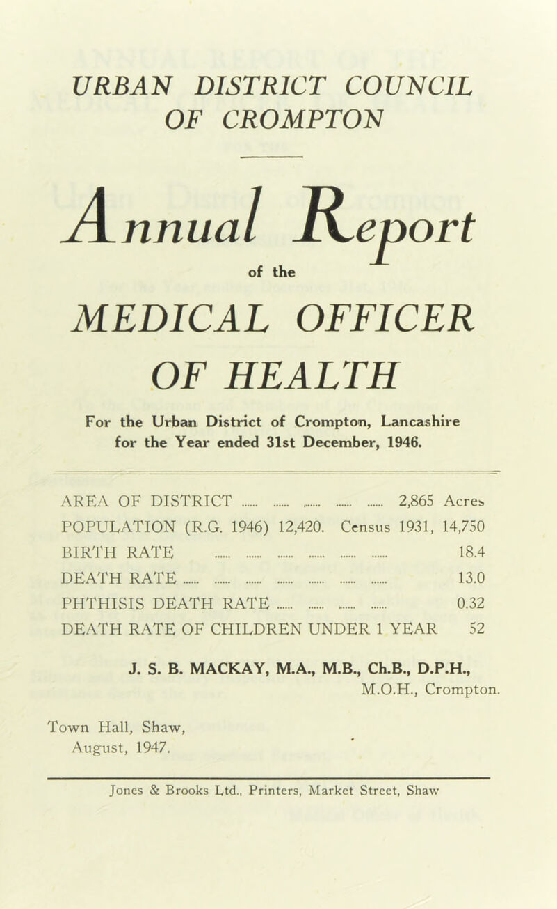 URBAN DISTRICT COUNCIL OF CROMPTON nnua I R of the zport MEDICAL OFFICER OF HEALTH For the Urban District of Crompton, Lancashire for the Year ended 31st December, 1946. AREA OF DISTRICT 2,865 Acres POPULATION (R.G. 1946) 12,420. Census 1931, 14,750 BIRTH RATE 18.4 DEATH RATE 13.0 PHTHISIS DEATH RATE 0.32 DEATH RATE OF CHILDREN UNDER 1 YEAR 52 J. S. B. MACKAY, M.A., M.B., Ch.B., D.P.H., M.O.H., Crompton. Town Hall, Shaw, August, 1947. Jones & Brooks Ltd., Printers, Market Street, Shaw