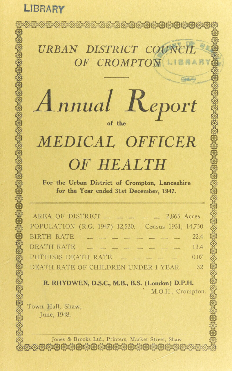 library URBAN DISTRICT COi OF CROMPTON nnua MEDICAL OFFICER OF HEALTH For the Urban District of Crompton, Lancashire for the Year ended 31st December, 1947. AREA OF DISTRICT 2,865 Acres POPULATION (R.G. 1947) 12,530. Census 1931, 14,750 BIRTH RATE 22.4 DEATH RATE 13.4 PHTHISIS DEATH RATE 0.07 DEATH RATE OF CHILDREN UNDER I YEAR 32 R. RHYDWEN, D.S.C., M.B., B.S. (London) D.P.H. M.O.H., Crompton Town Hall, Shaw June, 1948.