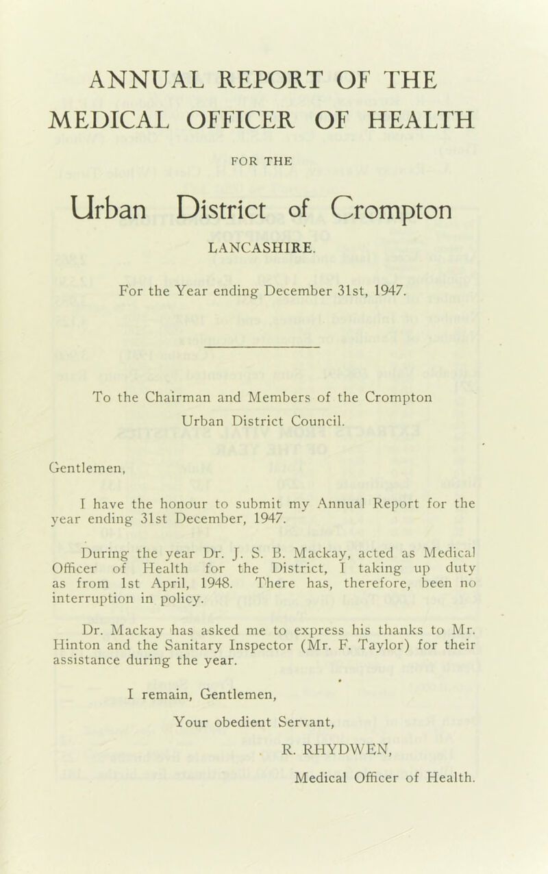 ANNUAL REPORT OF THE MEDICAL OFFICER OF HEALTH FOR THE Urban District of Crompton LANCASHIRE. For the Year ending December 31st, 1947. To the Chairman and Members of the Crompton Urban District Council. Gentlemen, I have the honour to submit my Annual Report for the year ending 31st December, 1947. During the year Dr. J. S. B. Mackay, acted as Medical Officer of Health for the District, I taking up duty as from 1st April, 1948. There has, therefore, been no interruption in policy. Dr. Mackay has asked me to express his thanks to Mr. Hinton and the Sanitary Inspector (Mr. F. Taylor) for their assistance during the year. I remain, Gentlemen, Your obedient Servant, . R. RHYDWEN, Medical Officer of Health.