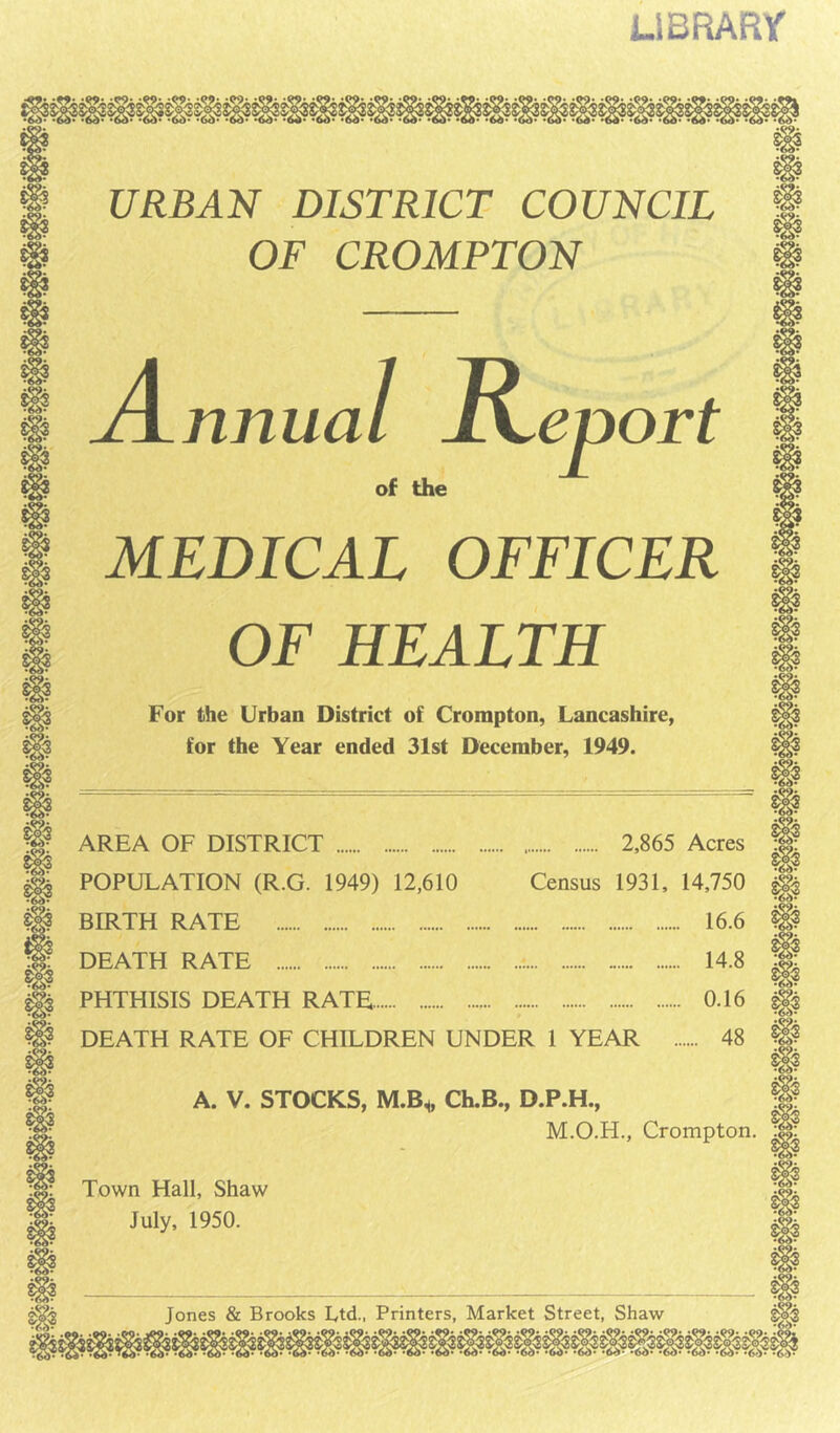 LlBRARr URBAN DISTRICT COUNCIL OF CROMPTON A nnua I R of the zport 61t X MEDICAL OFFICER OF HEALTH For the Urban District of Crompton, Lancashire, for the Year ended 31st December, 1949. AREA OF DISTRICT POPULATION (R.G. 1949) 12,610 BIRTH RATE DEATH RATE PHTHISIS DEATH RATE 2,865 Acres Census 1931, 14,750 16.6 14.8 0.16 DEATH RATE OF CHILDREN UNDER 1 YEAR 48 A. V. STOCKS, M.B^ Ch.B., D.P.H., M.O.H., Crompton. Town Hall, Shaw July, 1950. Jones & Brooks Ltd., Printers, Market Street, Shaw 6b' 6if