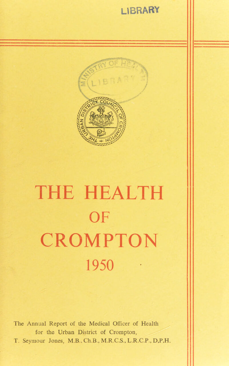 UBRARY THE HEALTH OF CROMPTON 1950 The Annual Report of the Medical Officer of Health for the Urban District of Crompton, T. Seymour Jones, M.B., Ch.B., M.R.C.S., L.R.C.P., D.P.H.