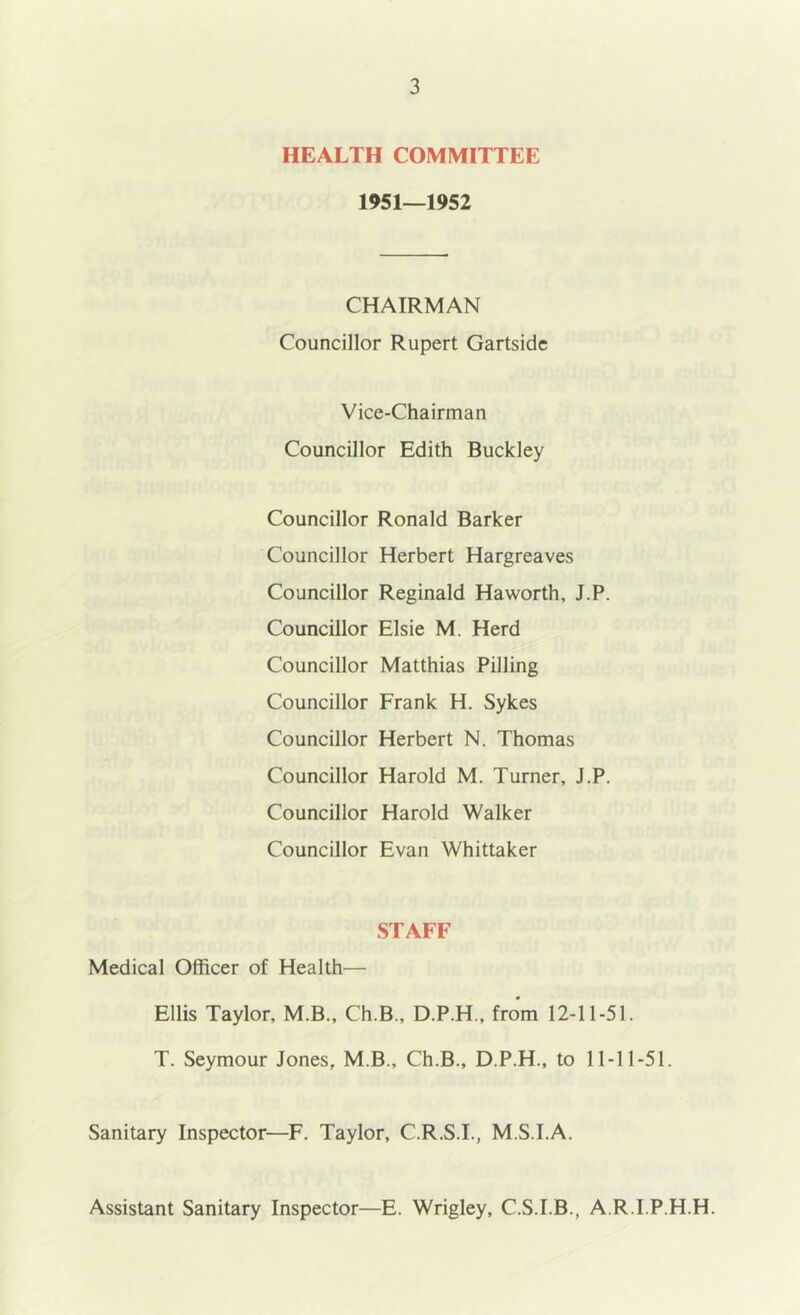 HEALTH COMMITTEE 1951—1952 CHAIRMAN Councillor Rupert Gartsidc Vice-Chairman Councillor Edith Buckley Councillor Ronald Barker Councillor Herbert Hargreaves Councillor Reginald Haworth, J.P. Councillor Elsie M. Herd Councillor Matthias Pilling Councillor Frank H. Sykes Councillor Herbert N. Thomas Councillor Harold M. Turner, J.P. Councillor Harold Walker Councillor Evan Whittaker STAFF Medical Officer of Health— Ellis Taylor, M.B., Ch.B., D.P.H., from 12-11-51. T. Seymour Jones, M.B., Ch.B., D.P.H., to 11-11-51. Sanitary Inspector—F. Taylor, C.R.S.I., M.S.I.A. Assistant Sanitary Inspector—E. Wrigley, C.S.I.B., A.R.I.P.H.H.