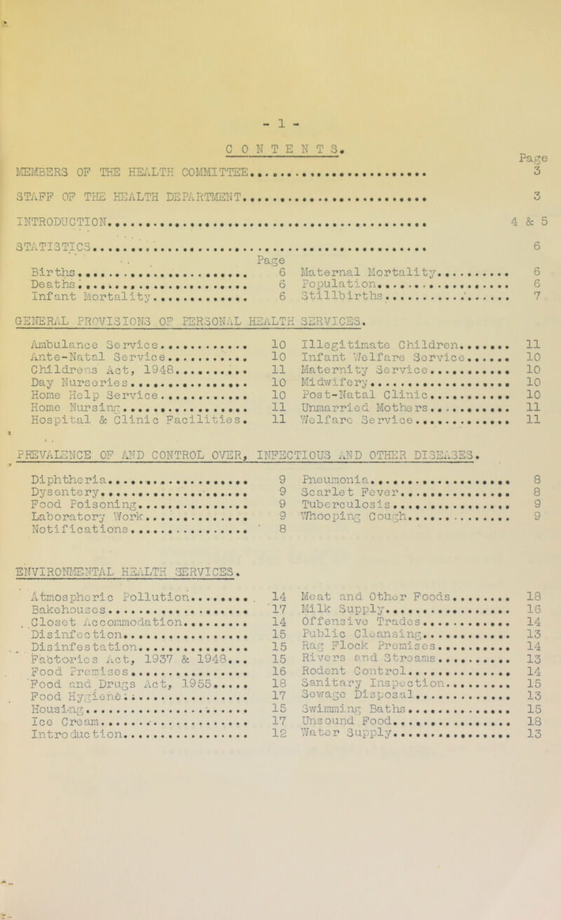 C 0NTENT3. I^MBERS OF THE HEALTH COMMITTEE rage 3 STAFF OF THE HT^ALTH DEPARTI/TENT INTRODUCTION STATISTICS • . _ Page Births 6 Deaths 6 Infant Mortality’• 6 4 & 5 6 Maternal Mortality.. 6 Population. 6 Stillbirths ‘ 7 GENERAL PROVISIONS OF PERSONAL HEALTH SERVICES, Ambulance Service 10 Ante-Natal Service.... lO Childrens Act, 1948 11 Day Nurseries 10 Home Help Service 10 Home Nursing 11 Hospital & Clinic Facilities. 11 Illegitimate Children 11 Infant V/elfare Service...... 10 Maternity Service........... 10 Midvfii erg «... 10 Post-Natal Clinic ••«... 10 Unraarried Mo the rs 11 Welfare Service.... 11 PREVALENCE OF AND CONTROL OVER, Diphtheria..... Dysentery. •.. . • Food Poisoning. Laboratory Work Notifications, . ENVIROM.ENTAL HEALTH SERVICES. Atmospheric Pollution.. Bakehouses , Closet Accommodation,........ Disinfection Disinfes tation Fabtorics Act, 1937 & 1948... Food Promises 'Food and Drugs Act, ].955.,.,. Food Hygiene Housing Ice Cream Introduction INFECTIOUS AND OTHER DISEASES. 9 Pneumonia. 9 Scarlet Fever........... 9 Tuberculosis............ 9 Whooping Cough, • 8 14 Meat and Other Foods ' 17 Milk Supply 14 Offensive Trades,,....,..... 15 Public Cleansing, 15 Rag Flock Premises .......... 15 Rivers and Streams 16 Rodent Control 18 Sanitary Inspection. 17 Sev/ago Disposal 15 Swimming Baths 17 Unsound Food., 12 Water Supply 8 8 9 9 18 16 14 13 14 13 14 15 13 15 18 13