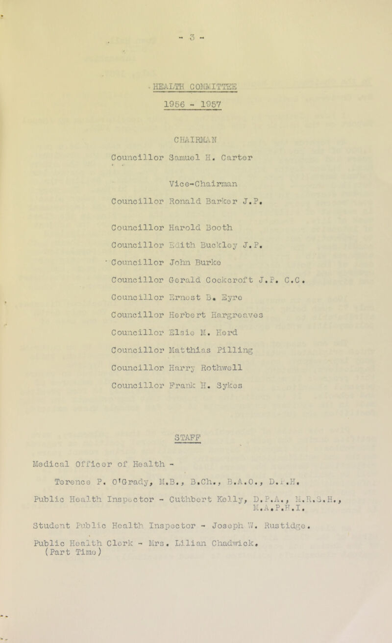 .HEALTH COMMITTEE 1956  1957 CHAIRIfu-iH Councillor Samuel H. Carter Vice-Chairman Councillor Ronald Barker J.P, Councillor Harold Booth Councillor Edith Buckley J.P, Councillor John Burke Councillor Gerald Cockcroft J.P, C.C, Councillor Ernest B« Eyre Councillor Herbert Hargreaves Councillor Elsie M. Herd Councillor Matthias Pilling Councillor Harry Rothv/ell Councillor Pranl: H. Sykes STAFF Medical Officer of Health - Terence P. O’Grady, M.B., B,Ch., B.A.O., D.j, ,H, Public Health Inspector - Cuthbert Kelly, D.P.A., M, M.A.P.F.I, Student Public Health Inspector - Joseph \7. Rustidge « Public Health Clerk - Mrs, Lilian Chadv/ick, (Part Time)