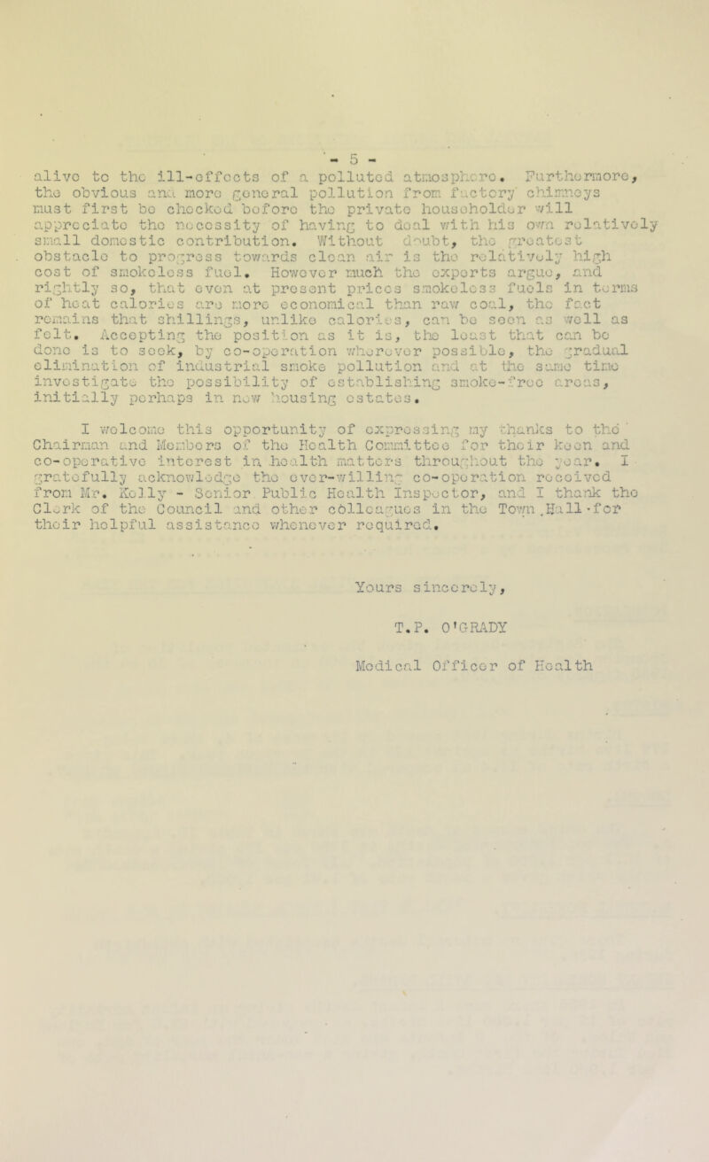 alive to the ill-effects of a polluted atniosphcre, Furthonnore, the obvious ano. more irenoral pollution from factory' chimneys must first be checked before the private householder will appreciate the necessity of having to deal v/ith his own relatively small domestic contribution. Without doubt, the r^poatest obstacle to pro;;ress tov/ards clean air is the relatively hlr,h cost of smokeless fuel. However much the experts argue, and rightly so, that even at present prices smokeless fuels in terms of heat calories are more economical than raw coal, the fact remains that shillings, unlike calories, can be soon as well as felt. Accepting the position as it is, the least that can bo done is to seek, by co-operation v/herovor possible, the gradual elimination of industrial smoke pollution and at the same time investigate the possibility of establishing smoke-free areas, initially perhaps in nev; housing estate: s, I v7olcomo this opportunity of expressing jny than]cs to the ’ Chairman and Members of the Health Committee for their keen and co-operative interest in health matters tlirougliout the year, I • gratefully acknov/lodge the ovcr-Y/illing co-operation received from Mr. Kelly - Senior Public Hea.lth inspector, and I tha-nk the Clerk of the Council and other colicagues in the Town.Hall•for their helpful assist.ance whenever required. Yours since rely, T.P. O’CRilDY Medical Officer of Health