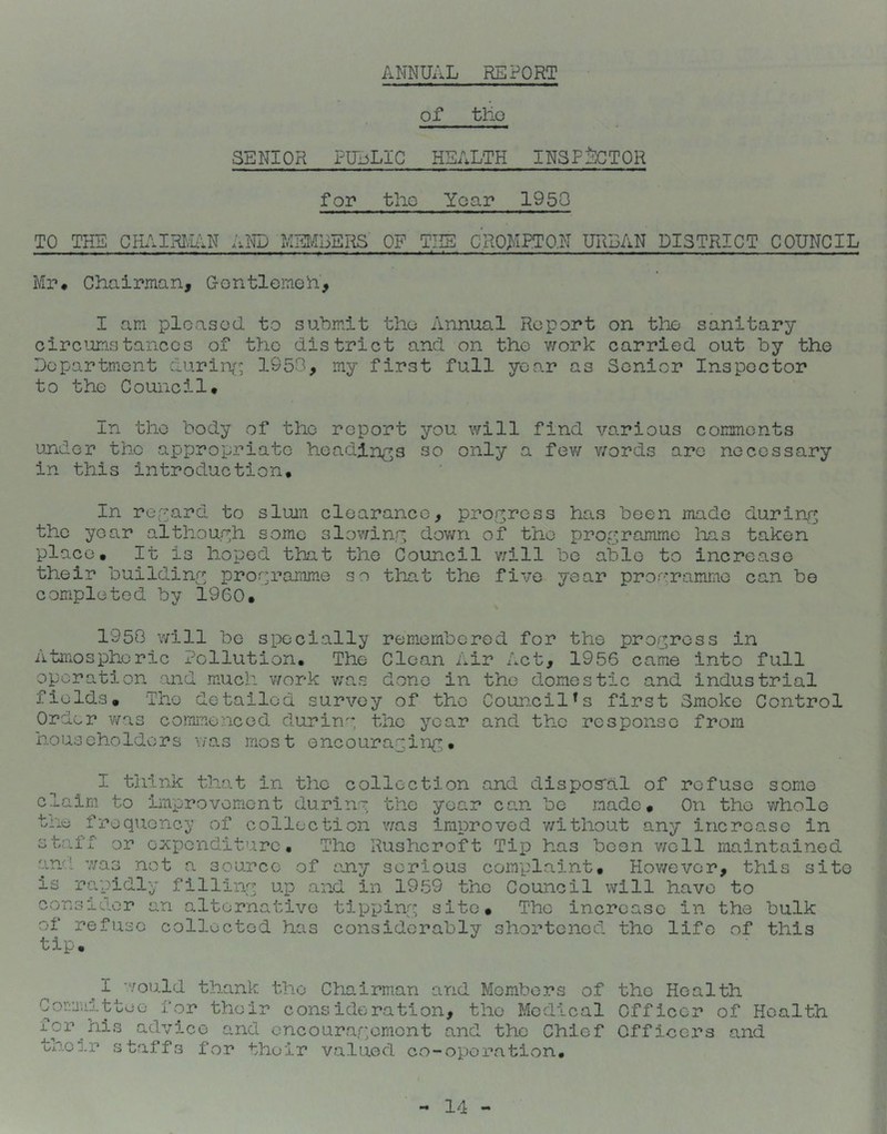 ANNUAL REPORT of tlio SENIOR FUijLIC HEALTH INSFjSCTQR for the Year 1950 TO THE CIL\IRI/ukN MEMBERS OF THE c'.RO>IP.TO,N URBAN DISTRICT COUNCIL Mr# Chairman, Gontlemeh, I am pleased to submit the Annual Report on the sanitary circ^Jimstanecs of the district and on the work carried out by the Department duriiv^ 1950, my first full year as Senior Inspector to the Council# In the body of the report you will find various comments under the appropriate headings so only a fev/ v;ords are necessary in this introduction# In reyard to slum clearance, progress has been made during the year although some slowinr; dov/n of the proyramme has taken place# It is hoped that the Council v;ill be able to increase their buildiny programme so that the five year programme can be completed by 1960. ^ 1950 will bo specially rem-ombered for the progress in Atmospheric Pollution, The Clean Air Act, 1956 came into full operation and mnch v/ork v;as done in the domestic and industrial fields. The detailed survey of the Council's first Smoko Control Order was cormaenced duriny the year and the response from householders v/as most encourayiny# I think that in the collection and disposral of refuse some claim to improvement duriny the year can be made. On the whole trie frequency of collection was improved v/ithout any increase in staff or expenditure. The Rushcroft Tip has been well maintained and 7;a3 not a source of any serious complaint. Hov/ever, this site is rapidly filliny up and in 1959 the Council will have to consider an alternative tippiny site. The increase in the bulk of refuse collected has considerably shortened the life of this tip. I 'V C omul t to for his their st ould thank the Chairm.an and Members of the Health o for their consideration, the Medical Officer of Health advice and oncouraromont and the Chief Officers and affs for their valued co-oporativon#