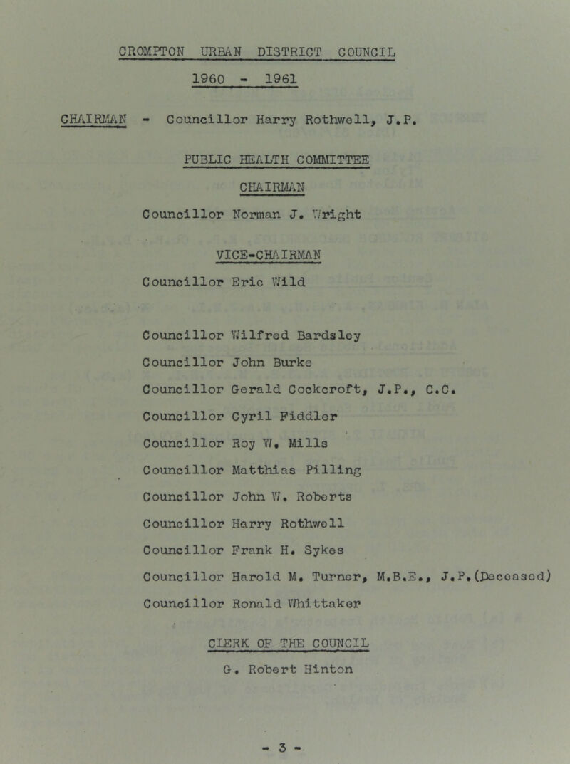 CROMPTON URBAN DISTRICT COUNCIL CH/aRM/vN 1960 - 1961 - Councillor Harry Rothwell, J*P, PUBLIC HEALTH COMMITTEE CHAIRM/iN Councillor Norman J« V/right VICE«CH/lIRMAN Councillor Eric V/lld Councillor Wilfred Bardslcy Councillor John Burko Councillor Gerald Cockcroft, J.P,, C.C* Councillor Cyril Fiddler > Councillor Roy Mills Councillor Matthias Pilling Councillor John \7, Roberts Councillor Harry Rothwoll Councillor Prank H* Sykos Councillor Harold M# Turner, M.B.E., J,P,(Docoasod) Councillor Ronald V/hittakor CLERK OF THE COUNCIL G. Robert Hinton