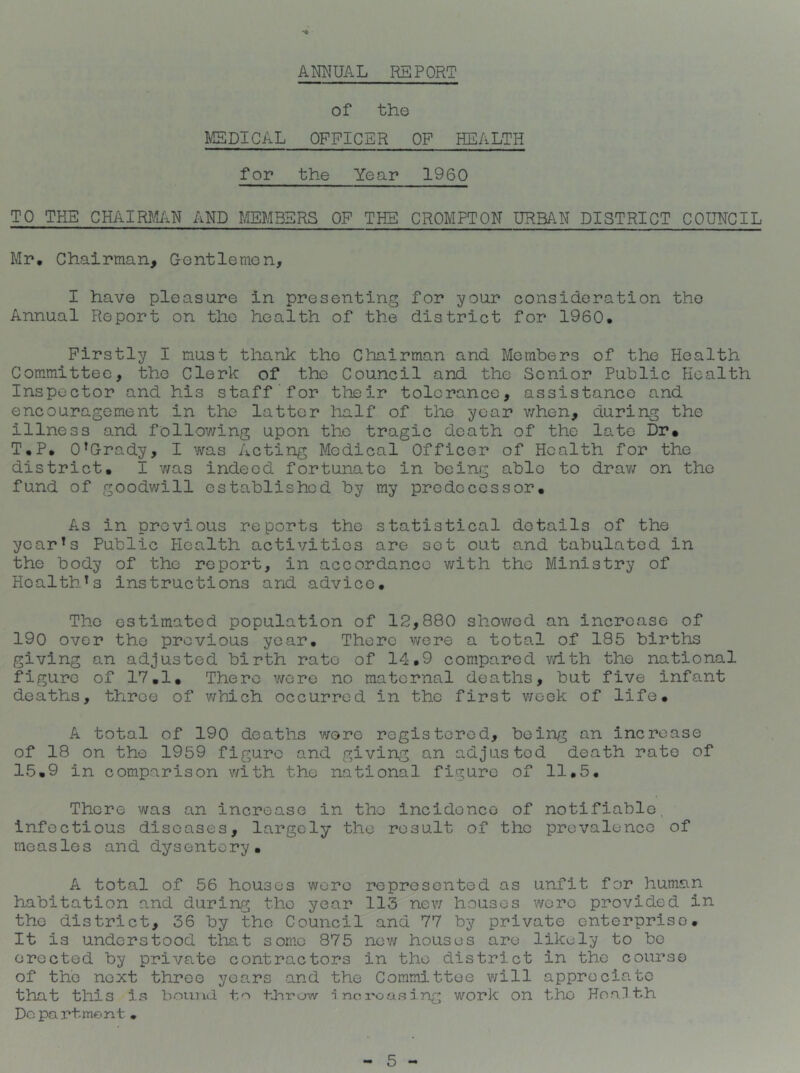 -4 AMUAL REPORT of the MEDICAL OFFICER OF HEALTH for the Year 1960 TO THE CHAIRMJxN AND MEMBERS OF THE CROMPTON URBAN DISTRICT COUNCIL Mr, Chairman, Gentlemen, I have pleasure in presenting for 37our consideration the Annual Report on the health of the district for 1960. Firstly I must thank the Chairman and Members of the Health Committee, the Clerk of the Council and the Senior Public Health Inspector and his staff'for their tolerance, assistance and encouragement in the latter half of the year v/hen, during the illness and following upon the tragic death of the late Dr« T,P, O’Grady, I was Acting Medical Officer of Health for the district, I v/as indeed fortunate in being able to drav; on the fund of goodv/ill established by my predecessor. As in previous reports the statistical details of the year’s Public Health activities are set out a.nd tabulated in the body of the report, in accordance v/ith the Ministry of Health’s instructions and advice. The estimated population of 12,880 showed an increase of 190 over the previous year. There wore a total of 185 births giving an adjusted birth rate of 14,9 compared vdth the national figure of 17,1, There wore no maternal deaths, but five infant deaths, throe of v/hich occurred in the first v;eek of life, A total of 190 deaths were registered, being an increase of 18 on the 1959 figure and giving an adjusted death rate of 15,9 in comparison v/ith the national figure of 11.5, There was an increase in the incidence of notifiable, infectious diseases, largely the result of the prevalence of measles and dysentery. A total of 56 houses were represented as unfit for human habitation and during the year 113 new houses wore provided in the district, 36 by the Council and 77 by private enterprise. It is understood tha.t some 875 nev/ houses are likely to bo erected by private contractors in the district in the course of the next three years .and the Committee v/ill appreciate that this is bound t,o -increasing work on the Ho.ailth Do pa rtmont•