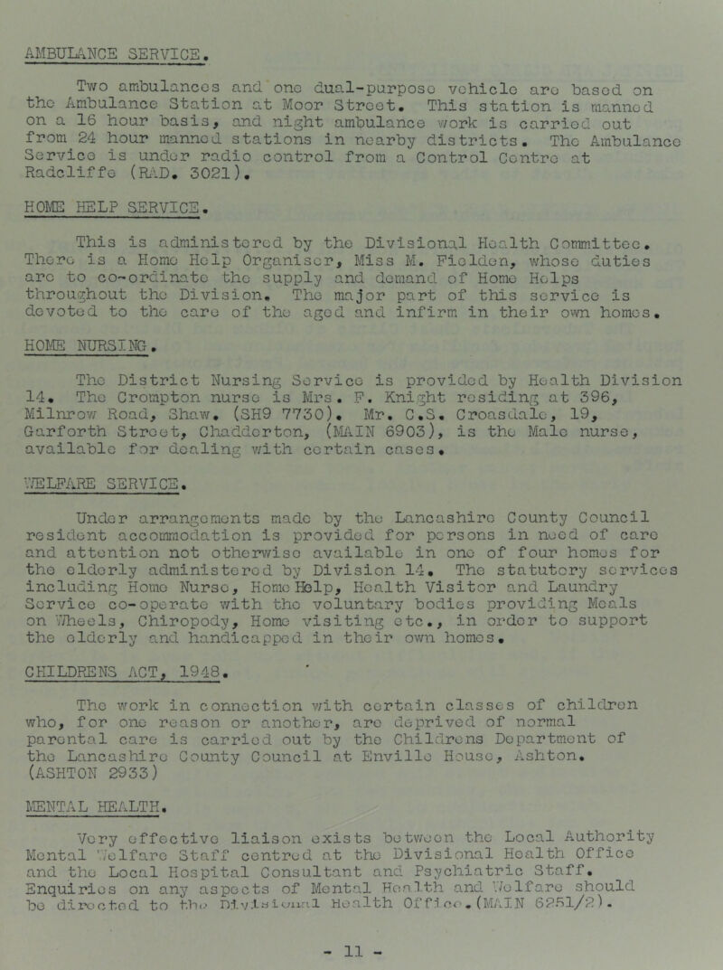 AMBULANCE SERVICE Two ambulancGs and one dual-purpose vehicle are based on the Ambulance Station at Moor Street. This station is manned on a 16 hour basis, and night ambulance work is carried out from 24 hour manned stations in nearby districts. The Ambulance Service is under radio control from a Control Centre at Radcliffe (Ri\D. 3021). KOr^ HELP SERVICE. This is administered by the Divisional Health Committee. There is a Homo Help Organiser, Miss M. Pioldon, whose duties arc to co-ordinate the supply and demand of Home Helps throughout the Division. The major part of this service is devoted to the care of the aged and infirm in their o^vn homos. HOME NURSING. The District Nursing Service is provided by Health Division 14. The Crompton nurse is Mrs. P. Knight residing at 396, Milnrow Road, Shavir. (SH9 7730). Mr. C.S. Croasdale, 19, Garforth Street, Chaddcrton, (MilN 6903), is the Male nurse, available for dealing with certain cases. V/ELPARE SERVICE. Under arrangements made by the Lancashire County Council resident accommodation is provided for persons in need of care and attention not otherwise available in one of four homes for the elderly administered by Division 14. The statutory services including Home Nurse, Home Help, Health Visitor and Laundry Service co-operate with the voluntary bodies providing Meals on I/heels, Chiropody, Home visiting etc., in order to support the elderly and handicapped in their ovm homes. CHILDRENS ACT, 1948. The work in connection with certain classes of children who, for one reason or another, are deprived of normal parental care is carried out by the Childrens Department of the Lancashire County Council at Envillo House, Ashton. (ASHTON 2933) MENTAL HEALTH. Very effective liaison exists betv;eon the Local Authority Mental V/elfarc Staff centred at the Divisional Health Office and the Local Hospital Consultant and Psychiatric Staff. Enquiries on any aspects of Mental Health and \7olfare should bo directed to tb(.‘ Hea.lth Of fn ce, (MAIN 6261/2)-