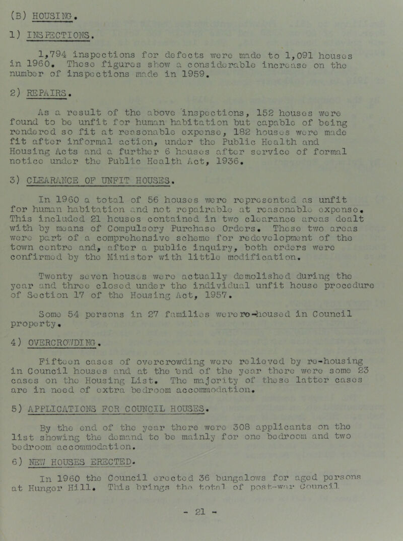 (B) HOUSING. 1) INSP5CTI0NS. 1,794 inspections for defects v;ere mdo to 1,091 houses in 1960. These figures shov/ a considerable increase on the number of inspections made in 1959, 2) REPAIRS. As a result of the above 'inspections, 152 houses were found to be unfit for human habitation but capable of being rendered so fit at reasonable expense, 182 houses were made fit after informal action, under the Public Health and Housing Acts and a further 6 houses after service of formal notice under the Public Health Act, 1936. 3) CLEAR/dICE OF UNFIT HOUSES. In 1960 a total of 56 houses were represented as unfit for human habitation and not ropaira.blo at reasonable expense. This included 21 houses contained in tv/o clearance aroa.s dealt with by means of Compulsory Purchase Orders. Those two areas v/oro part of a comprehensive scheme for redevelopment of the town centre and, after a public inquiry, both orders were confirmed by the Minister v/ith little modification. Tv/enty seven houses v/ero actually demolished during the year and throe closed under the individual unfit house procedure of Section 17 of the Housing Act, 1957. Some 54 persons in 27 families v/ero ro-iioused in Council property• 4) OVERCROV/Dim. Fifteen cases of overcrowding v/ere relieved by re-housing in Council houses s.nd at the 'end of the year there v/ere some 23 cases on the Housing List. The majority of these latter cases arc in need of extra bedroom accommodation. 5) APPLICATIONS FOR COUNCIL HOUSES. By the end of the year there were 308 applicants on the list shov/ing the demand to be mainly for one bedroom and two bedroom accommodation. 6) NEV/ HOUSES ERECTED. In 1960 the Council eroctod 36 bungalows for aged persons at Hunger Hill. This brings thn total of post-wsr GonneiH.