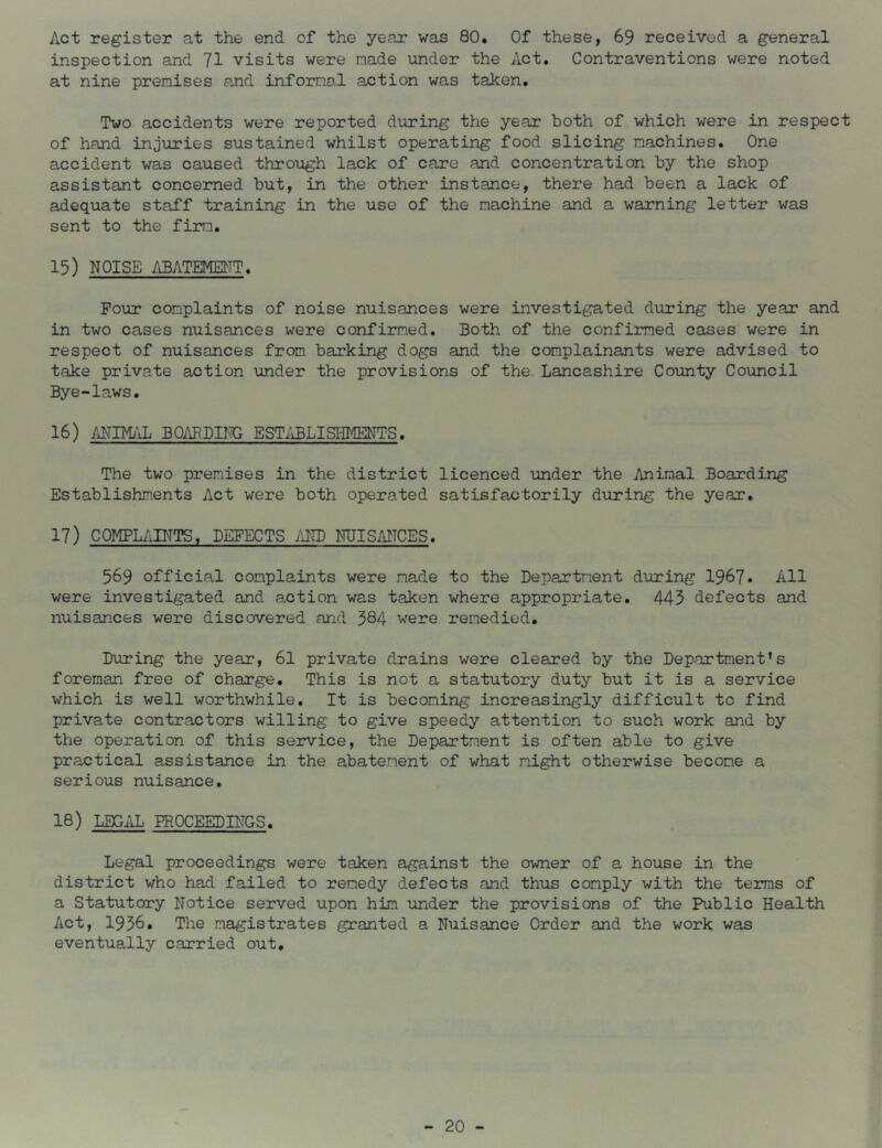 Act register at the end of the year was 80, Of these, 69 received a general inspection and 71 visits were made \mder the Act. Contraventions were noted at nine premises and informal action was taken. Two accidents were reported during the year both of which were in respect of hand injuries sustained whilst operating food slicing machines. One accident was caused throtigh lack of care and concentration by the shop assistant concerned but, in the other instance, there had been a lack of adequate staff training in the use of the machine and a warning letter was sent to the firm. 15) NOISE ABATEiyPilTT. Pour complaints of noise nuisances were investigated during the year and in two cases nuisances were confirmed. Both of the confirmed cases were in respect of nuisances from barking dogs and the complainants were advised to take private action under the provisions of the Lancashire County Council Bye-laws. 16) AI^TIMilL BOi'mDPlG ESTi'iBLISHIiENTS. The two premises in the district licenced under the Animal Boarding Establishments Act were both operated satisfactorily during the year. 17) COMPLAINTS. DEFECTS iiNB NUISANCES. 569 official complaints were made to the Department during 1967* All were investigated and action was taken where appropriate. 443 defects and nuisances were discovered and 584 were remedied. During the year, 61 private drains were cleared by the Department’s foreman free of charge. This is not a statutory duty but it is a service which is well worthwhile. It is becoming increasingly difficult to find private contractors willing to give speedy attention to such work and by the operation of this service, the Department is often able to give practical assistance in the abatement of what might otherwise become a serious nuisance. 18) LEGAL PROCEEDINGS. Legal proceedings were taken against the owner of a house in the district who had failed to remedy defects and thus comply with the terras of a Statutory Notice served upon him under the provisions of the Public Health Act, 1936. The magistrates granted a Nuisance Order and the work was eventually carried out.