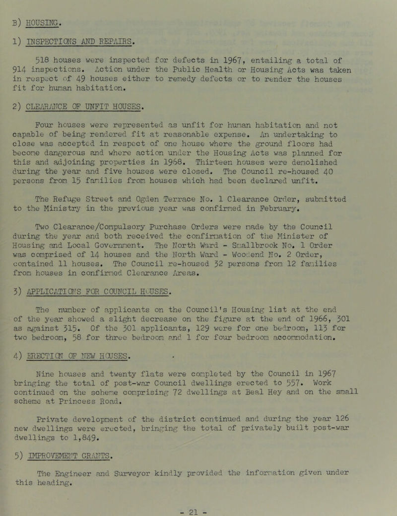b) housing. 1) INSPECTiaiS AND REPAIRS. 518 houses were inspected for defects in 196?» entailing a total of 914 inspections. Action under the Public Health or Housing Acts was taken in respect of 49 houses either to remedy defects or to render the houses fit for human habitation. 2) CLE/J^JITCE OF UNFIT HOUSES. Pour houses were represented as unfit for human habitation and not capable of being rendered fit at reasonable expense, /in undertaking to close was accepted in respect of one house where the ground floors had become dangerous and where action under the Housing Acts was planned for this and adjoining properties in I968. Thirteen houses were demolished during the year and five houses were closed. The Council re-housed 40 persons from 15 families from houses which had been declared ■unfit. The Refuge Street and Ogden Terrace No. 1 Clearance Order, submitted to the Ministry in the previous year was confirmed in February. Two Clearance/Compulsory Purchase Orders were made by the Ccuncil during the year and both received the confirmation of the Minister of Housing and Local Government. The North Ward - Snallbrook No. 1 Order was comprised of I4 houses and the North Ward - Woodend No. 2 Order, contained 11 houses. The Council re-housed 52 persons from 12 families from houses in confirmed Clearance /ireas. 3) //PPLICATIdTS FOR COUNCIL HOUSES. The num.ber of applicants on the Co-uncil's Housing list at the end of the year showed a slight decrease on the figure at the end of I966, 301 as against 315« Of the 501 applicants, 129 were for one bedroom, II3 for two bedroom, 58 -for three bedroom and 1 for four bedroom accommodation. 4) ERECTIdT OF NEW HdJSES. Nine houses and twenty flats were com.pleted by the Council in 196? bringing the total of post-war Council dwellin^js erected to 557* Work continued on the scheme com.prising 72 dwellings at Beal Hey and on the small scheme at Princess Road. Private development of the district continued and d'uring the year 126 new dwellings were erected, bringing the total of privately built post-war dwellings to 1,849» 5) IMPROVEMEI^T GR/dTTS. The Engineer and Surveyor kindly provided the inform.ation given under this heading.