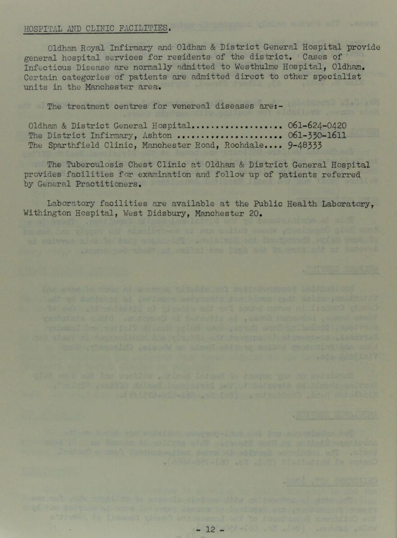 HOSPITAL AND CLINIC FACILITIES. Oldham Royal Infirmary and Oldham & District General Hospital provide general hospital services for residents of the district. Cases of Infectious Disease are normally admitted to Westhulme Hospital, Oldham. Certain categories of patients are admitted direct to other specialist units in the Manchester area. The treatment centres for venereal diseases are:- Oldham & District General Hospital.. O6I-624-O42O The District Infirmary, Ashton 061-530-I6II The Sparthfield Clinic, Manchester Road, Rochdale.... 9“48333 The Tuberculosis Chest Clinic at Oldham & District General Hospital provides facilities for examination and follow up of patients referred by General Practitioners. Laboratory facilities are available at the Public Health Laboratory, Withington Hospital, West Didsbury, Manchester 20.