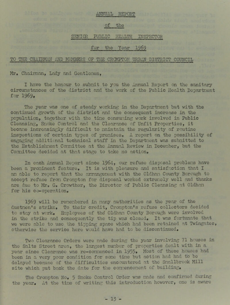 AMUAL REPORT of the SENIOR FimLIC I-IIIALTH PISPECTOR for the Year 1969 TO TUB CHAIR]yL\lT /RID METIBERS OF THE CROMPTON URBxHT DISTRICT COUNCIL Mr» Chaiman, Lady and Gentlonen, I have the honour to suhnit to you the Imnual Report on the sanitary circunstancos of the district and the work of the Public Health Departnent for 19699 The year was one of steady working in the Departnent hut with the continued growth of the district and the consequent increase in the pcpulation, together with the tine consuning v/ork involved in Public Cleansing, Snoke Control and the Clearance of Unfit Properties, it becane incroa,singly difficult to naintain the regularity of routine inspections of certain types of preniseso A report on the possibility of engaging additicnal technical staff in the Departnent was subnitted to the Establislment Comittee at tho Annual Review in December, but the Connittee decided at that stage to take no action© In ca,ch imnual Report since 1964? our refuse disposal problems have been a prominent feature© It is with pleasure and sa^tisfaction that I an a,ble to report that the arrangement with the Oldhan County Borough to accept refuse from Crompton for disposal worked extremely well and thanlcs are due to Mr© 0© Crowther, the Director of Public Cleansing at Oldhcam for his co-opera.tion© 1969 will be remembered in many authorities as the year of the diistnen's strike© To their credit, Crompton’s refuse collectors decided to stay at work* Employees of the* Oldham County Borough were involved in the strike and consequently the tip was closed© It wa,s fortuna.te that we were a,ble to use the tipping spa.ee which had been retained at Twingates, otherwise the service here would hc?.ve ha,d to be discontinued. Two Clearance Orders were made during the year involving 71 houses in the Salts Street area, the largest number of properties dea-lt with in a year since Clearance was re-commenced in 19559 Most of these houses had been in a very poor condition for some time but action had had to be delayed because of tho difficulties encountered a.t the Smallbrook Mill site which put bank the da.te for the comriencoment of building© The Crompton No© 5 Smoke Control Order was made and confirmed during the year. At the tine of writing this introduction however, one is aware