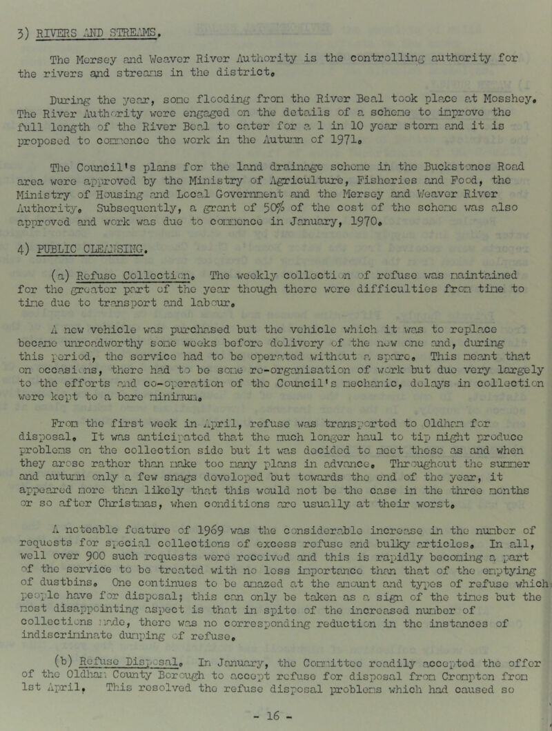 3) RIVERS STRK^J^, The Mersey and Weaver River Authority is the controllin(; authority for the rivers and streans in the districto During the year, sone flooding fron the River Beal took plane a,t Mosshey. The River Authority were engaged on the details of a schene to inprove the full length of the River BoaJ to cater for a 1 in 10 year stom and it is IDroposed to coDinence the work in the Autuian of 1971o The Council's plans for the land drainage schene in the Buckstones RoaH area were approved by the Ministry of Agriculture, Fisheries and Food, the Ministry of Housing and Local Goveinnent and the Mersey and V/eaver River Authority^ Subsequently, a grant of 50?^ of cost of the schene was aJso approved and work was due to connence in January, 19706 4) PUBLIC CLEiilSING. (a) Refuse Collccticne The weekly collection of refuse v/as naintained for the greater part of the year though there wore difficulties fron tine to tine duo to transport and labouTo A nev/ vehicle was purchased but the vehicle which it wan to roplane bocario unroa,dv/orthy sone weeks before delivery of the n^^w one and, during this period, the service had to be operated without a. spare« This neant tha,t on occasi.ns, there ha.d to be sone re-organisation of v/ork but due very largely to the efforts and co-o-pera.tion of the Council's nechanic, delays in collection v;ero kept to a bare nininun« Fron the first v/eok in April, refuse was transported to Oldhan for disposalo It was anticipated that the nuch longer haul to tip night produce problons on the collection side but it was decided to ncct those as and when they arose rather than nake too nany plans in a^dvancce Throughout the sunner and autuLin only a few snags developed but towards the end of the year, it appeared noro than likely tha.t this would not be the case in the three nonths or so after Cliristnas, when conditions arc usua.lly at their worst© A noteable feature of I969 was the considora.blo increase in the nunber of requests for sx^ecial collections of excess refuse and buUqp articlosa In aJl, well over 9OO such requests were received and this is rapidly beconing a part of the service to be troa.ted with no loss inportanco than that of the enptying of dustbinso One continues to be anazod at the amoimt and typios of refuse which people have for disposal5 this can only be taken as a sign of the tines but the nost disappointing aspect is that in spito of the increased nurobor of collections ]irxlo, there wan no corresponding reduction in the instances of indiscrinina.to dunping of refuse© (^) Refuse Disposal© In January, the Connittco readily ancoptod the offer of the Oldhar'. County Borough to ancept refuse for disposal fron Cronpton fron Ist April, This resolved the refuse disposal problens which had caused so