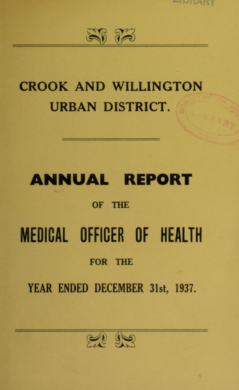 CROOK AND WILLINGTON URBAN DISTRICT. ANNUAL REPORT OF THE MEDICAL OFFICER OF HEALTH FOR THE YEAR ENDED DECEMBER 31st, 1937.