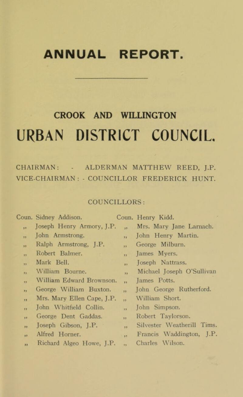 ANNUAL REPORT. CROOK AND WILLINGTON URBA^ DISTRICT COUNCIL. CHAIRMAN: - ALDERMAN MATTHEW REED, J.P. VICE-CHAIRMAN : - COUNCILLOR FREDERICK HUNT. COUNCILLORS: Coun. Sidney Addison. ,, Joseph Henry Armory, J.P. „ John Armstrong. „ Ralph Armstrong, J.P. „ Robert Balmer. „ Mark Bell. ,, William Bourne. „ William Edward Brownson. „ George William Buxton. ,, Mrs. Mary Ellen Cape, J.P. „ John Whitfield Collin. „ George Dent Gaddas. „ Joseph Gibson, J.P. „ Alfred Horner. „ Richard Algeo Howe, J.P. Coun. Henry Kidd. „ Mrs. Mary Jane Larnach. „ John Henry Martin. ,, George Milburn. „ James Myers. „ Joseph Nattrass. Michael Joseph O’Sullivan James Potts. John George Rutherford. William Short. John Simpson. Robert Taylorson. Silvester Weatherill Tims. Francis Waddington, J.P. Charles Wilson.