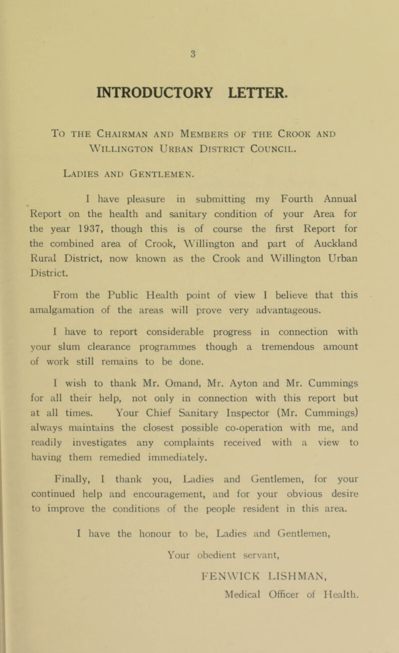 INTRODUCTORY LETTER. To THE Chairman and Members of the Crook and WiLLiNGTON Urban District Council. Ladies and Gentlemen. I have pleasure in submitting my Fourth Annual Report on the health and sanitary condition of your Area for the year 1937, though this is of course the first Report for the combined area of Crook, Wellington and part of Auckland Rural District, now known as the Crook and Willington Urban District. From the Public Health point of view I believe that this amalgamation of the areas will prove very advantageous. 1 have to report considerable progress in connection with your slum clearance programmes though a tremendous amount of work still remains to be done. 1 wish to thank Mr. Omand, Mr. Ay ton and Mr. Cummings for all their help, not only in connection with this report but at all times. Your Chief Sanitary Inspector (Mr. Cummings) always maintains the closest possible co-operation with me, and readily investigates any complaints received with a view to having them remedied immediately. Finally, I thank you. Ladies and Gentlemen, for your continued help and encouragement, and for your obvious desire to improve the conditions of the people resident in this area. I have the honour to be, Ladies and Gentlemen, Your obedient servant, FENWICK LISHMAN, Medical Officer of Health.