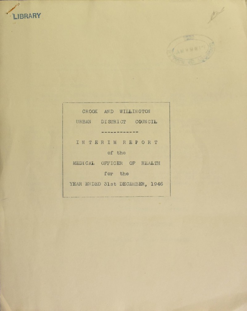 ^'LIBRARY CROOK AND WILLINGTON URBAN DISTRICT COUNCIL INTERIM REPORT of the MEDICAL OFI’ICER OP HEiO^TH for the YE/vR Et'lDED 31st DECEMBER, 1946