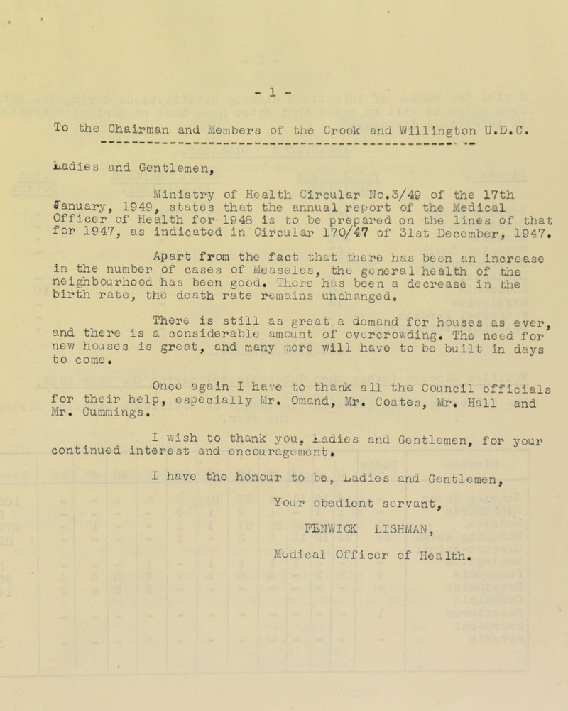 1 To the Chairman and Members of the Crook and Vi/lllington U.D.C. hadies and Gentlemen, Ministry of Health Circular No.3/49 of the 17th fl'anuary, 1949, states that the annual report of the Medical Officer of Health for 1948 is to be prepared on the lines of that for 1947, as indicated in Circular 170/47 of 31st December, 1947. Apart from the fact that there has been an increase in the number of cases of Measeles, the general health of the neighbourhood has been good. There has been a decrease in the birth rate, the death rate remains unchanged. There is still as great a demand for houses as ever, and there is a considerable amount of overcrowding. The need for new houses is great, and many more will have to be built in days to c0me. Once again I have to thank all the Council officials for their help, especially Mr. Omand, Mr. Coates, Mr. Hall and Mr. Cummings. I wish to thank you. Ladies and Gentlemen, for your continued interest and encouragement. I have the honour to be. Ladies and Gentlemen, Your obedient servant, FLNVvIGK LISHMAN, Medical Officer of Health.