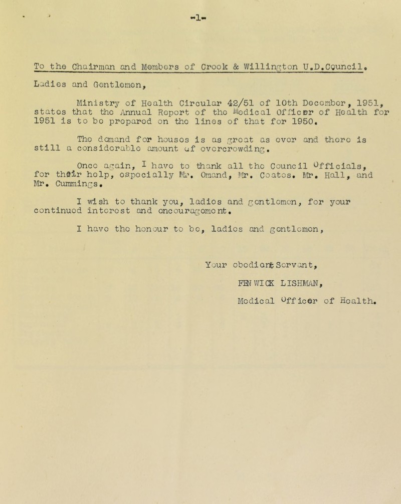 1 To the Chairman and Membors of Crook & Wlllln.:!;ton U.D.CQuncllt Ladles and Gontlemon. Ministry of Health Circular 42/51 of 10th Docombcr, 1951, states that the i\nnual Report of the i-^odical Officer of Health for 1951 is to bo prepared on the lines of that for 1950, The demand for houses is as ^roo-t as over and there is still a considerable amount uf overcrowding, ^Once again, I have to thank all the Council Officials, for thSir help, oa.podally Ml’, Oraand, Mr, Coates. Mi?, Hall, and fir, Cummings, I vdsh to thank you, ladies and gentlemen, for your continued interest and encouragement, I have the honour to bo, ladies and gentlemen. Your obedient Servant, FENWICK LISHMAN, Medical Officer of Health,