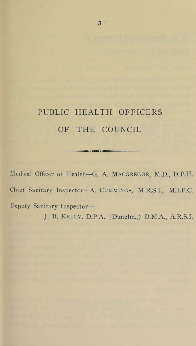 PUBLIC HEALTH OFFICERS OF THE COUNCIL Medical Officer of ?Iealth—G. A. MACGREGOR, M.D., D.P.H. Chief Sanitary Inspector—A. CUMMINGS, M.R.S.I., M.I.P.C. Deputy Sanitary Inspector— J. B. Kelly, D.P.A. (Dunelm.,) D.M.A., A.R.S.I.