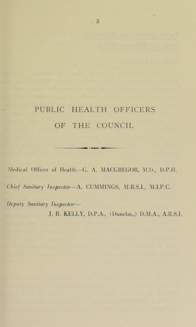 PUBLIC HEALTH OFFICERS OF THE COUNCIL Medical Officer of Health—G. A. MACGREGOR, M.l)., D.P.H. Chief Sanitary Inspector—A. CUMMINGS, M.R.S.I., M.I.P.C. Deputy Sanitary Inspector— J. 13. KELLY, D.P.A., (Dunelm.,) D.M.A., A.K.S.I.