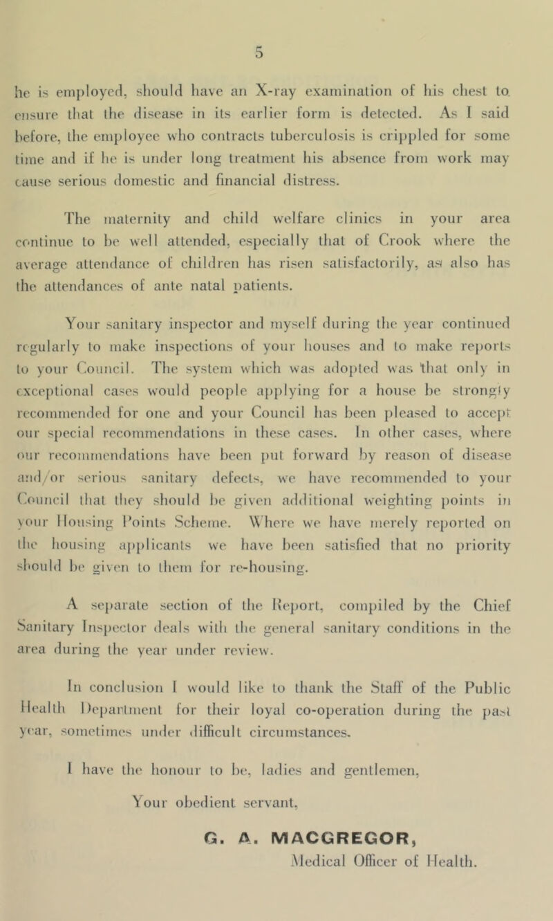 he is employed, should have an X-ray examination of his chest to ensure that the disease in its earlier form is detected. As I said before, the employee who contracts tuberculosis is crippled for some time and if he is under long treatment his absence from work may cause serious domestic and financial distress. The maternity and child welfare clinics in your area continue to be well attended, especially that of Crook where the average attendance of children has risen satisfactorily, as also has the attendances of ante natal patients. Your sanitary inspector and myself during the year continued regularly to make inspections of your houses and to make reports to your Council. The system which was adopted was that only in exceptional cases would people applying for a house be strongly recommended for one and your Council has been pleased to accept our special recommendations in these cases. In other cases, where our recommendations have been put forward by reason of disease and/or serious sanitary defects, we have recommended to your Council that they should be given additional weighting points in your Housing Points Scheme. W here we have merely reported on the housing applicants we have been satisfied that no priority should be given to them for re-housing. A separate section of the Report, compiled by the Chief Sanitary Inspector deals with the general sanitary conditions in the area during the year under review. In conclusion I would like to thank the Staff of the Public Health Department for their loyal co-operation during the past year, sometimes under difficult circumstances. I have the honour to be, ladies and gentlemen, Your obedient servant, G. A. MACGREGOR, Medical Officer of Health.