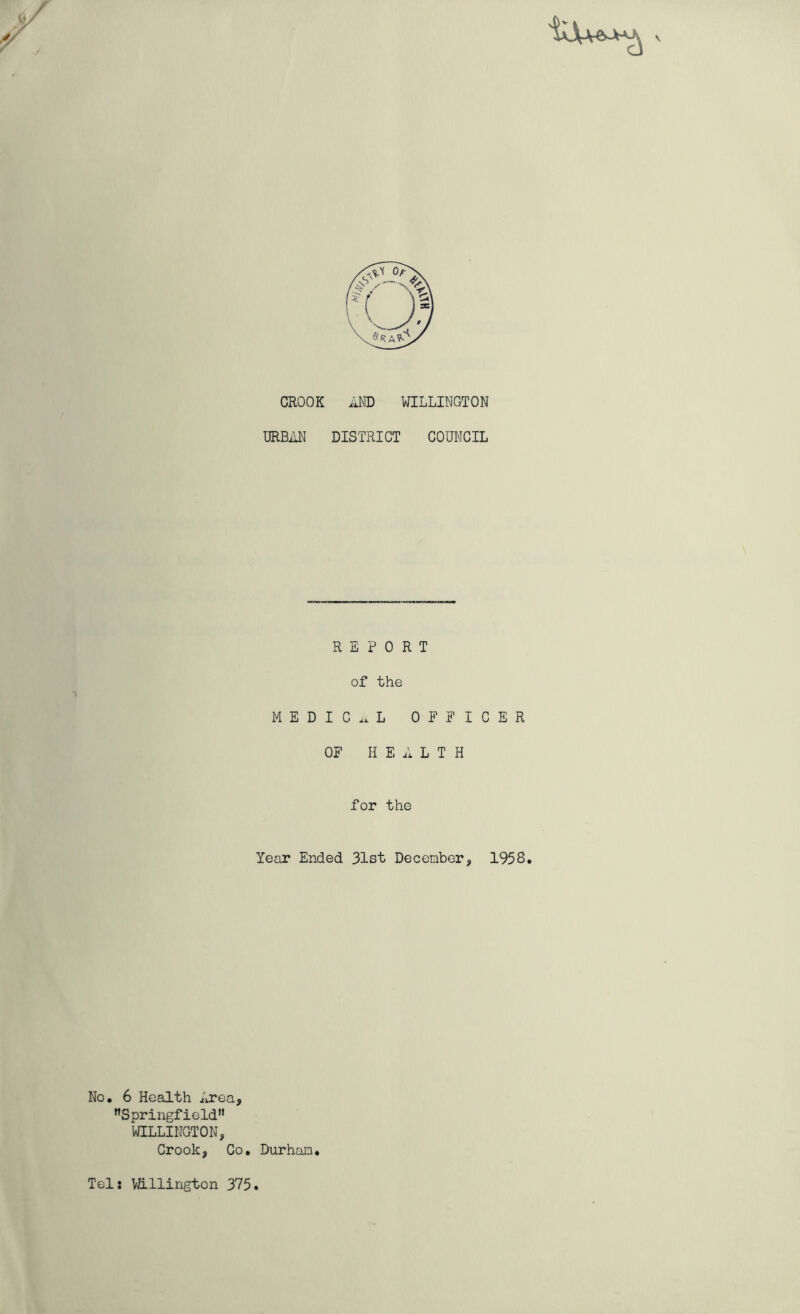 V CROOK AND WILLINGTON URBAN DISTRICT COUNCIL REPORT of the MEDICAL OFFICER OF HEALTH for the Year Ended 31st December, 1958. No. 6 Health Area, Springfield WILLINGTON, Crook, Co. Durham. Tel: VJillington 375