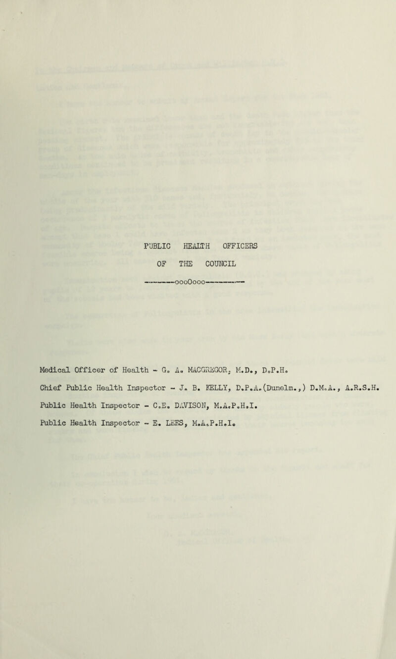 PUBLIC HEALTH OFFICERS OF THE COUNCIL ’0000000 Medical Officer of Health -- Go Ao MACGREGOR; M.D*, Chief Public Health Inspector - B, KELLY, D.P.A, Public Health Inspector - CeE<, DAVISON, M.AePoHal. Public Health Inspector - E. LEFS, M.A<,P»HeI« D®P oHo (Dunelm.,) D.MoA., A.R.S.H.