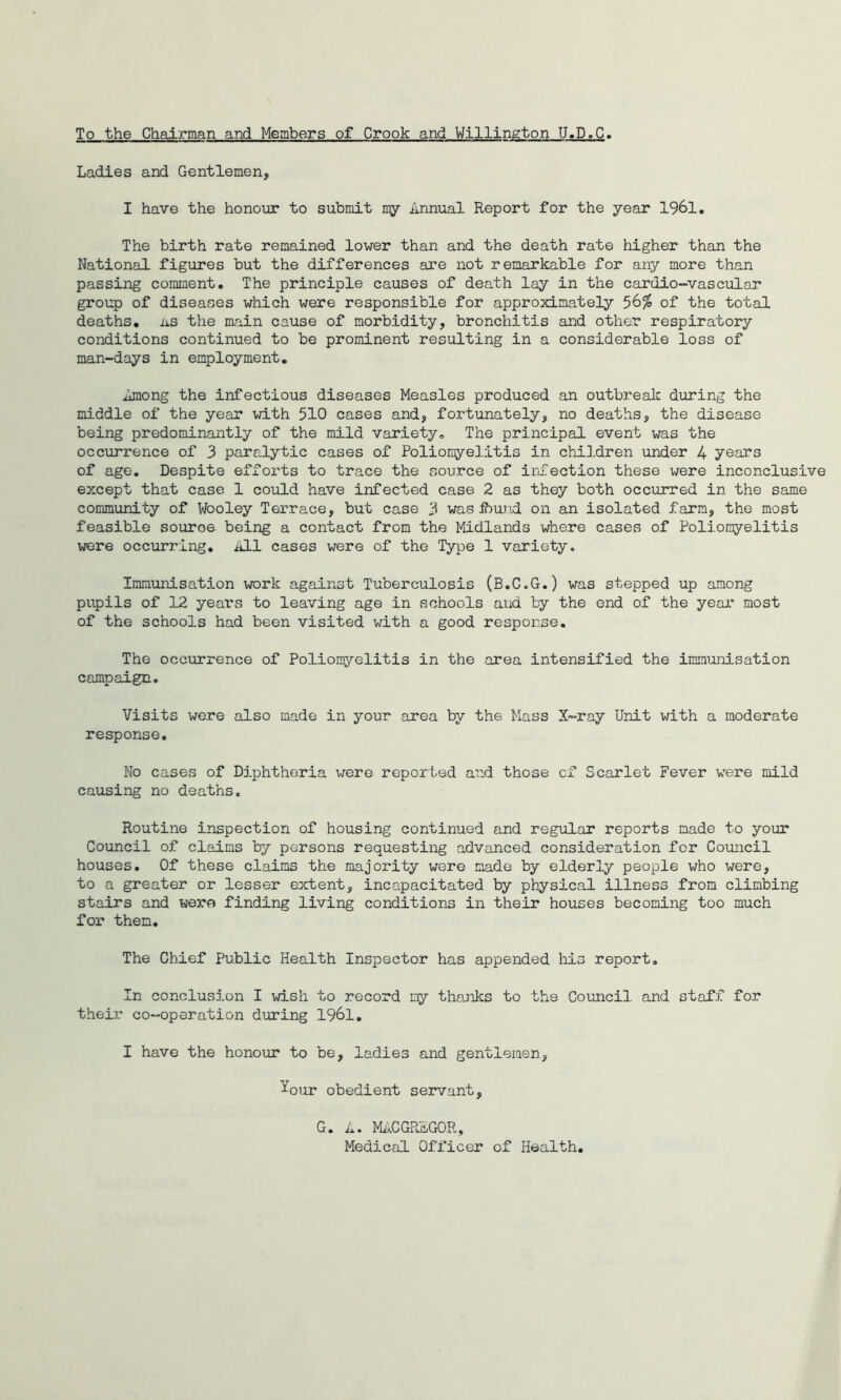 To the Chairman and Members of Crook and Willington U.D.C. Ladies and Gentlemen, I have the honour to submit n^y Annual Report for the year 1961. The birth rate remained lower than and the death rate higher than the National figures but the differences are not remarkable for any more than passing comment. The principle causes of death lay in the cardio-vascular group of diseases which were responsible for approximately 56% of the total deaths, iis the main cause of morbidity, bronchitis and other respiratory conditions continued to be prominent resulting in a considerable loss of man-days in employment. Among the infectious diseases Measles produced an outbrealc during the middle of the year with 510 cases and, fortunately, no deaths, the disease being predominantly of the mild variety. The principal event was the occurrence of 3 paralytic cases of Polioriyelitis in children under 4 years of age. Despite efforts to trace the source of infection these were inconclusive except that case 1 could have infected case 2 as they both occurred in the same community of Wooley Terrace, but case 3 was ibund on an isolated farm, the most feasible source being a contact from the Midlands where cases of Polion^relitis vrere occurring. All cases were of the Type 1 variety. Immunisation work against Tuberculosis (B.C.G.) was stepped up among pupils of 12 years to leaving age in schools and by the end of the year most of the schools had been visited with a good response. The occurrence of Poliomyelitis in the area intensified the immunisation campaign. Visits were also made in your area by the Mass X-ray Unit with a moderate response. No cases of Diphtheria were reported and those cf Scarlet Fever were mild causing no deaths. Routine inspection of housing continued and regular reports made to your Council of claims by persons requesting advanced consideration for Council houses. Of these claims the majority were made by elderly people who were, to a greater or lesser extent, incapacitated by physical illness from climbing stairs and were finding living conditions in their houses becoming too much for them. The Chief Public Health Inspector has appended liis report. In conclusion I wish to record my tho,nks to the Council and staff for their co-operation during 1961, I have the honour to be, ladies and gentlemen, Your obedient servant, G • A. MA.C GREGOR, Medical Officer of Health,